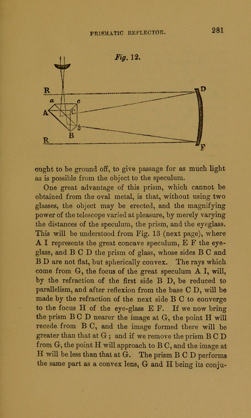 PRISMATIC REFLECTOR. ought to be ground off, to give passage for as much light as is possible from the object to the speculum. One great advantage of this prism, which cannot be obtained from the oval metal, is that, without using two glasses, the object may be erected, and the magnifying power of the telescope varied at pleasure, by merely varying the distances of the speculum, the prism, and the eyeglass. This will be understood from Fig. 13 (next page), where A I represents the great concave speculum, E F the eye- glass, and BCD the prism of glass, whose sides B C and B D are not flat, but spherically convex. The rays which come from G, the focus of the great speculum A I, will, by the refraction of the first side B D, be reduced to parallelism, and after reflexion from the base C D, will be made by the refraction of the next side B C to converge to the focus H of the eye-glass E F. If we now bring the prism BCD nearer the image at G, the point H will recede from B C, and the image formed there will be greater than that at G; and if we remove the pi’ism BCD from G, the point H will approach to B C, and the image at H will be less than that at G. The prism BCD performs the same part as a convex lens, G and II being its conju-
