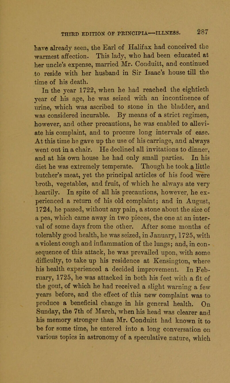 have already seen, the Earl of Halifax had conceived the warmest affection. This lady, who had been educated at her uncle’s expense, married Mr. Conduitt, and continued to reside with her husband in Sir Isaac’s house till the time of his death. In the year 1722, when he had reached the eightieth year of his age, he was seized with an incontinence of urine, which was ascribed to stone in the bladder, and was considered incurable. By means of a strict regimen, however, and other precautions, he was enabled to allevi- ate his complaint, and to procure long intervals of ease. At this time he gave up the use of his carriage, and always went out in a chair. He declined all invitations to dinner, and at his own house he had only small parties. In his diet he was extremely temperate. Though he took a little butcher’s meat, yet the principal articles of his food were broth, vegetables, and fruit, of which he always ate very heartily. In spite of all his precautions, however, he ex- perienced a return of his old complaint; and in August, 1724, he passed, without any pain, a stone about the size of a pea, which came away in two pieces, the one at an inter- val of some days from the other. After some months of tolerably good health, he was seized, in January, 1725, with a violent cough and inflammation of the lungs; and, in con- sequence of this attack, he was prevailed upon, with some difficulty, to take up his residence at Kensington, where his health experienced a decided improvement. In Feb- ruary, 1725, he was attacked in both his feet with a fit of the gout, of which he had received a slight warning a few years before, and the effect of this new complaint was to produce a beneficial change in his general health. On Sunday, the 7th of March, when his head was clearer and his memory stronger than Mr. Conduitt had known it to be for some time, he entered into a long conversation on various topics in astronomy of a speculative nature, which