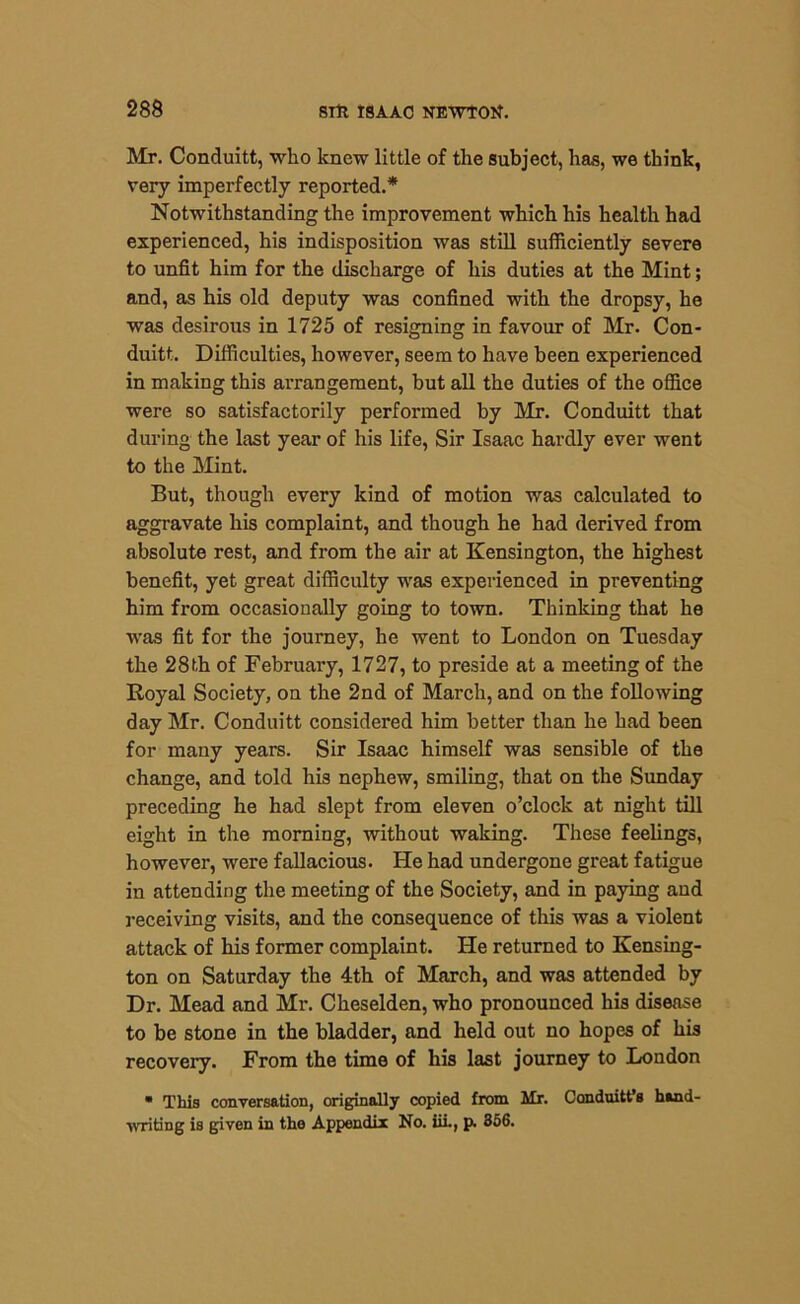 Mr. Conduitt, who knew little of the subject, has, we think, very imperfectly reported.* Notwithstanding the improvement which his health had experienced, his indisposition was still sufficiently severe to unfit him for the discharge of his duties at the Mint; and, as his old deputy was confined with the dropsy, he was desirous in 1725 of resigning in favour of Mr. Con- duitt. Difficulties, however, seem to have been experienced in making this arrangement, but all the duties of the office were so satisfactorily performed by Mr. Conduitt that during the last year of his life, Sir Isaac hardly ever went to the Mint. But, though every kind of motion was calculated to aggravate his complaint, and though he had derived from absolute rest, and from the air at Kensington, the highest benefit, yet great difficulty was experienced in preventing him from occasionally going to town. Thinking that he ■was fit for the journey, he went to London on Tuesday the 28 th of February, 1727, to preside at a meeting of the Royal Society, on the 2nd of March, and on the following day Mr. Conduitt considered him better than he had been for many years. Sir Isaac himself was sensible of the change, and told his nephew, smiling, that on the Sunday preceding he had slept from eleven o’clock at night till eight in the morning, without waking. These feelings, however, were fallacious. He had undergone great fatigue in attending the meeting of the Society, and in paying and receiving visits, and the consequence of this was a violent attack of his former complaint. He returned to Kensing- ton on Saturday the 4th of March, and was attended by Dr. Mead and Mr. Cheselden, who pronounced his disease to be stone in the bladder, and held out no hopes of his recovery. From the time of his last journey to London • This conversation, originally copied from Mr. Conduittfs hand- writing is given in the Appendix No. iii., p. 356.