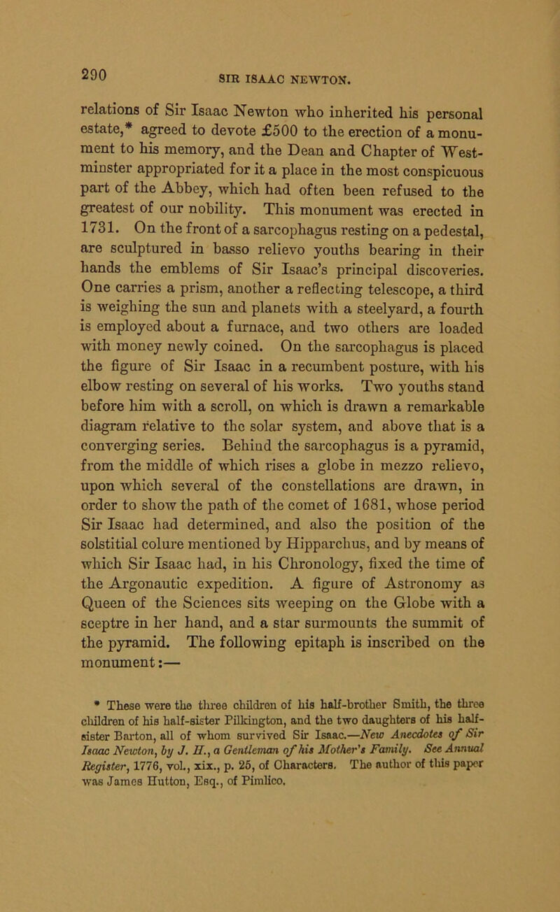 relations of Sir Isaac Newton who inherited his personal estate,* agreed to devote £500 to the erection of a monu- ment to his memory, and the Dean and Chapter of West- minster appropriated for it a place in the most conspicuous part of the Abbey, which had often been refused to the greatest of our nobility. This monument was erected in 1731. On the front of a sarcophagus resting on a pedestal, are sculptured in basso relievo youths bearing in their hands the emblems of Sir Isaac’s principal discoveries. One carries a prism, another a reflecting telescope, a third is weighing the sun and planets with a steelyard, a fourth is employed about a furnace, and two others are loaded with money newly coined. On the sarcophagus is placed the figure of Sir Isaac in a recumbent posture, with his elbow resting on several of his works. Two youths stand before him with a scroll, on which is drawn a remarkable diagram relative to the solar system, and above that is a converging series. Behind the sarcophagus is a pyramid, from the middle of which rises a globe in mezzo relievo, upon which several of the constellations are drawn, in order to show the path of the comet of 1681, -whose period Sir Isaac had determined, and also the position of the solstitial colure mentioned by Hipparchus, and by means of which Sir Isaac had, in his Chronology, fixed the time of the Argonautic expedition. A figure of Astronomy as Queen of the Sciences sits weeping on the Globe with a sceptre in her hand, and a star surmounts the summit of the pyramid. The following epitaph is inscribed on the monument:— * These were the three children of his half-brother Smith, the three children of his half-sister Pilkington, and the two daughters of his half- sister Barton, all of whom survived Sir Isaac.—New Anecdotes of Sir Isaac Newton, by J. II., a Gentleman of his Mother's Family. See Annual Register, 1776, vol., xix., p. 25, of Characters. The author of this paper was James Hutton, Esq., of Pimlico.