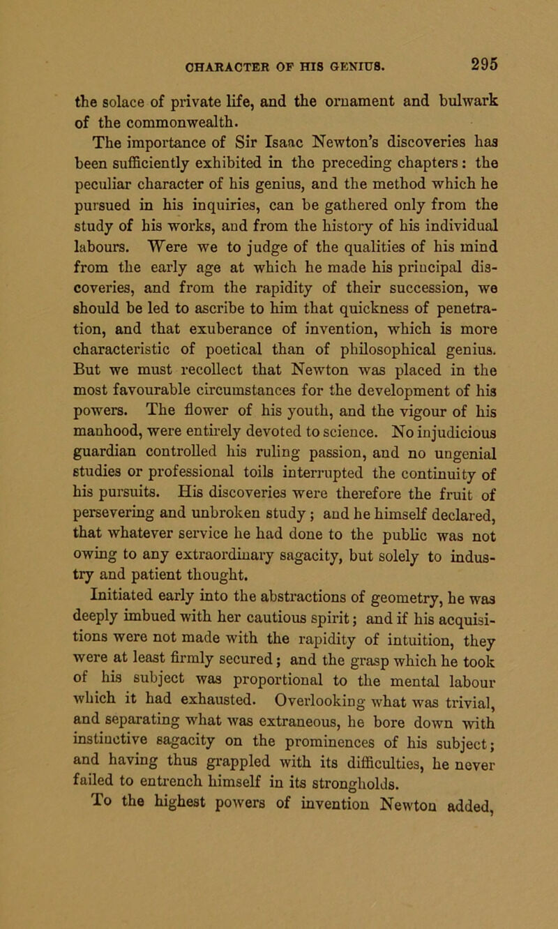 CHARACTER OP HIS GENIUS. the solace of private life, and the ornament and bulwark of the commonwealth. The importance of Sir Isaac Newton’s discoveries has been sufficiently exhibited in the preceding chapters: the peculiar character of his genius, and the method which he pursued in his inquiries, can be gathered only from the study of his works, and from the history of his individual labours. Were we to judge of the qualities of his mind from the early age at which he made his principal dis- coveries, and from the rapidity of their succession, we should be led to ascribe to him that quickness of penetra- tion, and that exuberance of invention, which is more characteristic of poetical than of philosophical genius. But we must recollect that Newton was placed in the most favourable circumstances for the development of his powers. The flower of his youth, and the vigour of his manhood, were entirely devoted to science. No injudicious guardian controlled his ruling passion, and no ungenial studies or professional toils interrupted the continuity of his pursuits. His discoveries were therefore the fruit of persevering and unbroken study ; and he himself declared, that whatever service he had done to the public was not owing to any extraordinary sagacity, but solely to indus- try and patient thought. Initiated early into the abstractions of geometry, he was deeply imbued with her cautious spirit; and if his acquisi- tions were not made with the rapidity of intuition, they were at least firmly secured; and the grasp which he took of his subject was proportional to the mental labour which it had exhausted. Overlooking what was trivial, and separating what was extraneous, he bore down with instiuctive sagacity on the prominences of his subject; and having thus grappled with its difficulties, he never failed to entrench himself in its strongholds. To the highest powers of invention Newton added,