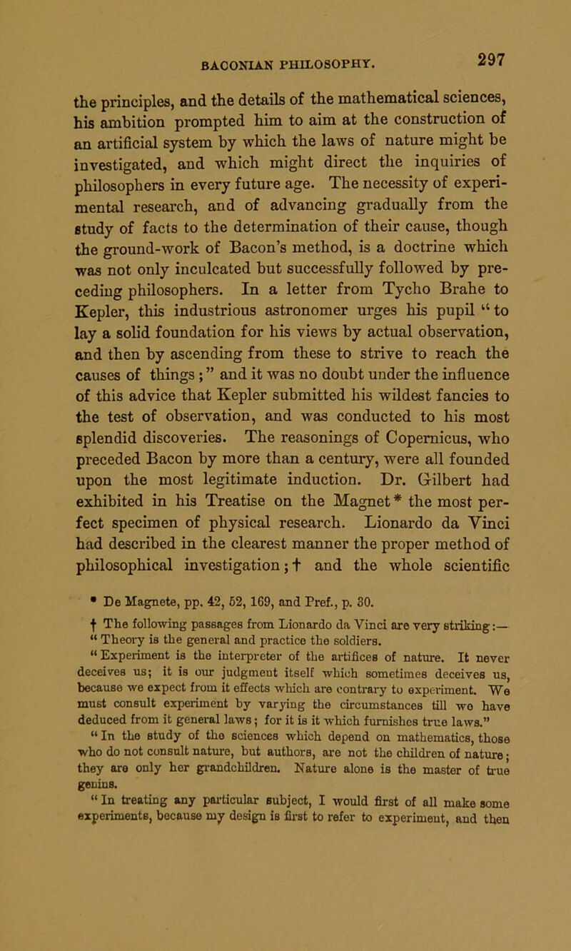 BACONIAN PHILOSOPHY. the principles, and the details of the mathematical sciences, his ambition prompted him to aim at the construction of an artificial system by which the laws of nature might be investigated, and which might direct the inquiries of philosophers in every future age. The necessity of experi- mental research, and of advancing gradually from the study of facts to the determination of their cause, though the ground-work of Bacon’s method, is a doctrine which was not only inculcated but successfully followed by pre- ceding philosophers. In a letter from Tycho Brahe to Kepler, this industrious astronomer urges his pupil u to lay a solid foundation for his views by actual observation, and then by ascending from these to strive to reach the causes of things ; ” and it was no doubt under the influence of this advice that Kepler submitted his wildest fancies to the test of observation, and was conducted to his most splendid discoveries. The reasonings of Copernicus, who preceded Bacon by more than a century, were all founded upon the most legitimate induction. Dr. Gilbert had exhibited in his Treatise on the Magnet * the most per- fect specimen of physical research. Lionardo da Vinci had described in the clearest manner the proper method of philosophical investigation; + and the whole scientific • De Magnete, pp. 42, 52, 169, and Pref., p. 30. f The following passages from Lionardo da Vinci are very striking “ Theory is the general and practice the soldiers. “Experiment is the interpreter of the artifices of nature. It never deceives us; it is our judgment itself which sometimes deceives us, because we expect from it effects which are contrary to experiment. We must consult experiment by varying the circumstances till we have deduced from it general laws; for it is it which furnishes true laws.” “ In the study of the sciences which depend on mathematics, those who do not consult nature, but authors, are not the children of nature • they are only her grandchildren. Nature alone is the master of true genins. “ In treating any particular subject, I would first of all make some experiments, because my design is first to refer to experiment, and then