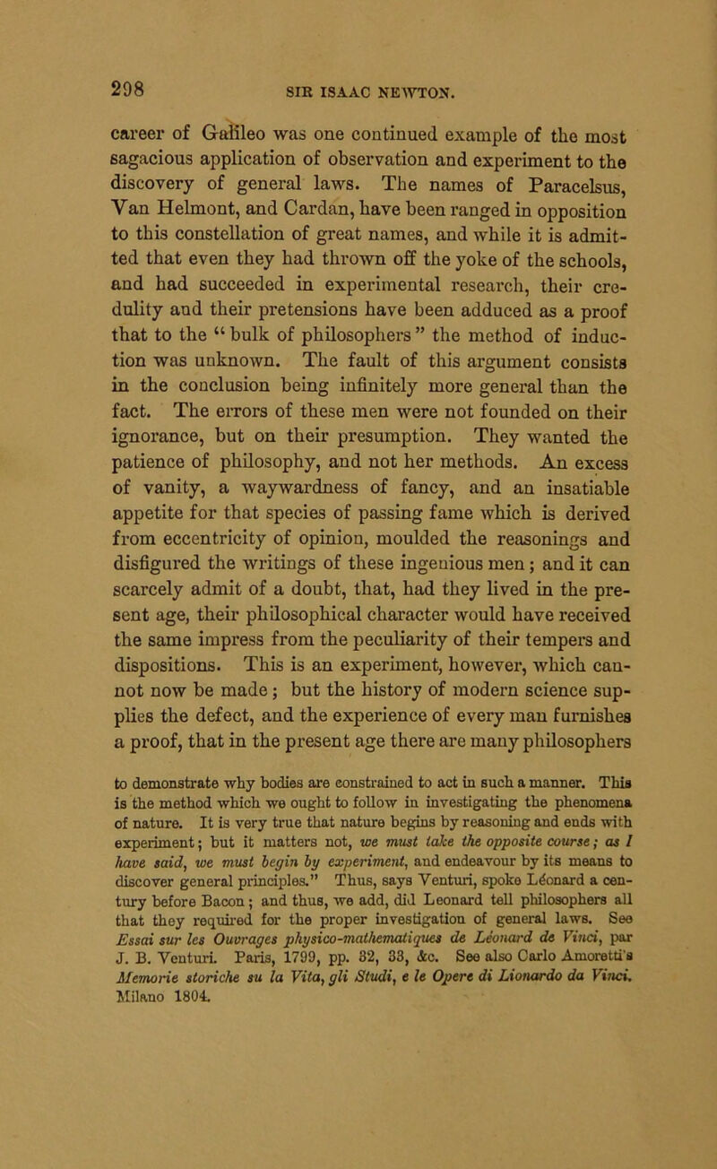 career of Galileo was one continued example of the most sagacious application of observation and experiment to the discovery of general laws. The names of Paracelsus, Van Helmont, and Cardan, have been ranged in opposition to this constellation of great names, and while it is admit- ted that even they had thrown off the yoke of the schools, and had succeeded in experimental research, their cre- dulity and their pretensions have been adduced as a proof that to the “ bulk of philosophers ” the method of induc- tion was unknown. The fault of this argument consists in the conclusion being infinitely more general than the fact. The errors of these men were not founded on their ignorance, but on their presumption. They wanted the patience of philosophy, and not her methods. An excess of vanity, a waywardness of fancy, and an insatiable appetite for that species of passing fame which is derived from eccentricity of opinion, moulded the reasonings and disfigured the writings of these ingeuious men; and it can scarcely admit of a doubt, that, had they lived in the pre- sent age, their philosophical character would have received the same impress from the peculiarity of their tempers and dispositions. This is an experiment, however, which can- not now be made; but the history of modern science sup- plies the defect, and the experience of every man furnishes a proof, that in the present age there are many philosophers to demonstrate why bodies are constrained to act in such a manner. This is the method which we ought to follow in investigating the phenomena of nature. It is very true that nature begins by reasoning and ends with experiment; but it matters not, we must lake the opposite course; as / have said, we must begin by experiment, and endeavour by its means to discover general principles.” Thus, says Venturi, spoke Leonard a cen- tury before Bacon; and thus, we add, did Leonard tell philosophers all that they required for the proper investigation of general laws. See Essai sur les Ouvrages pliysico-mathematiques de Leonard de Vinci, par J. B. Venturi. Paris, 1799, pp. 32, 33, <5cc. See also Carlo Amoretti's Memorie storiche su la Vita, gli Studi, e le Opere di Lionardo da Vinci. Milano 1804.