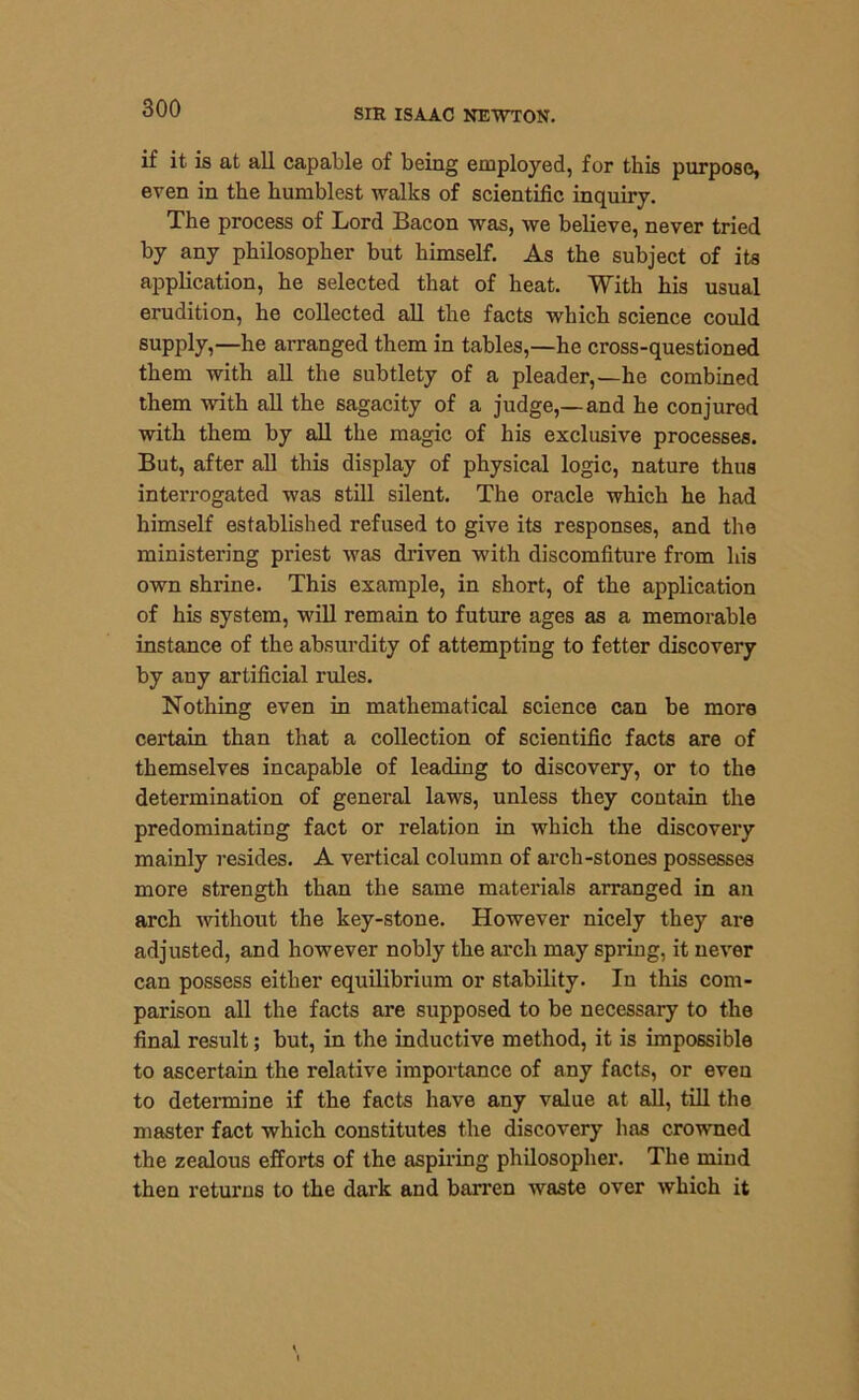 if it is at all capable of being employed, for this purpose, even in the humblest walks of scientific inquiry. The process of Lord Bacon was, we believe, never tried by any philosopher but himself. As the subject of its application, he selected that of heat. With his usual erudition, he collected all the facts which science could supply,—he arranged them in tables,—he cross-questioned them with all the subtlety of a pleader,—he combined them with all the sagacity of a judge,— and he conjured with them by all the magic of his exclusive processes. But, after all this display of physical logic, nature thus interrogated was still silent. The oracle which he had himself established refused to give its responses, and the ministering priest was driven with discomfiture from his own shrine. This example, in short, of the application of his system, will remain to future ages as a memorable instance of the absurdity of attempting to fetter discovery by any artificial rules. Nothing even in mathematical science can be more certain than that a collection of scientific facts are of themselves incapable of leading to discovery, or to the determination of general laws, unless they contain the predominating fact or relation in which the discovery mainly resides. A vertical column of arch-stones possesses more strength than the same materials arranged in an arch without the key-stone. However nicely they are adjusted, and however nobly the arch may spring, it never can possess either equilibrium or stability. In this com- parison all the facts are supposed to be necessary to the final result; but, in the inductive method, it is impossible to ascertain the relative importance of any facts, or even to determine if the facts have any value at all, till the master fact which constitutes the discovery has crowned the zealous efforts of the aspiring philosopher. The mind then returns to the dark and barren waste over which it