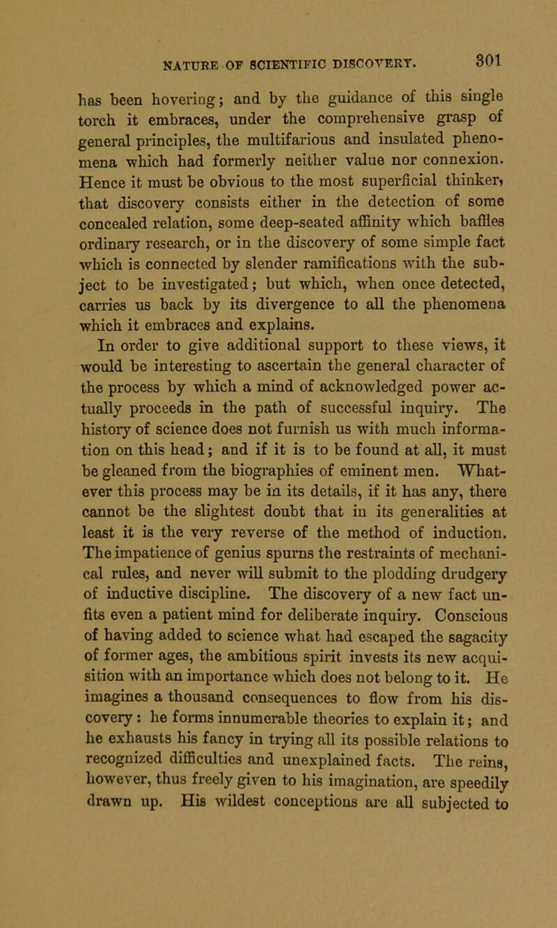 NATURE OF SCIENTIFIC DISCOVERT. has been hovering; and by the guidance of this single torch it embraces, under the comprehensive grasp of general principles, the multifarious and insulated pheno- mena which had formerly neither value nor connexion. Hence it must be obvious to the most superficial thinker, that discovery consists either in the detection of some concealed relation, some deep-seated affinity which baffles ordinary research, or in the discovery of some simple fact which is connected by slender ramifications -with the sub- ject to be investigated; but which, when once detected, carries us back by its divergence to all the phenomena which it embraces and explains. In order to give additional support to these views, it would be interesting to ascertain the general character of the process by which a mind of acknowledged power ac- tually proceeds in the path of successful inquiry. The history of science does not furnish us with much informa- tion on this head; and if it is to be found at all, it must be gleaned from the biographies of eminent men. What- ever this process may be in its details, if it has any, there cannot be the slightest doubt that in its generalities at least it is the very reverse of the method of induction. The impatience of genius spui’ns the restraints of mechani- cal rules, and never will submit to the plodding drudgery of inductive discipline. The discoveiy of a new fact un- fits even a patient mind for deliberate inquiry. Conscious of having added to science what had escaped the sagacity of former ages, the ambitious spirit invests its new acqui- sition with an importance which does not belong to it. He imagines a thousand consequences to flow from his dis- covery : he forms innumerable theories to explain it; and he exhausts his fancy in trying all its possible relations to recognized difficulties and unexplained facts. The reins, however, thus freely given to his imagination, are speedily drawn up. His wildest conceptions are all subjected to