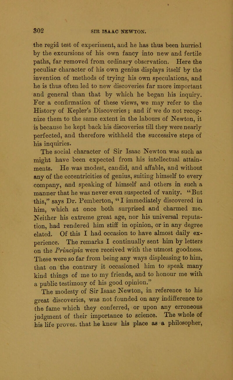 the regid test of experiment, and he has thus been hurried by the excursions of his own fancy into new and fertile paths, far removed from ordinary observation. Here the peculiar character of his own genius displays itself by the invention of methods of trying his own speculations, and he is thus often led to new discoveries far more important and general than that by which he began his inquiry. For a confirmation of these views, we may refer to the History of Kepler’s Discoveries ; and if we do not recog- nize them to the same extent in the labours of Newton, it is because he kept back his discoveries till they were nearly perfected, and therefore withheld the successive steps of his inquiries. The social character of Sir Isaac Newton was such as might have been expected from his intellectual attain- ments. He was modest, candid, and affable, and without any of the eccentricities of genius, suiting himself to every company, and speaking of himself and others in such a manner that he was never even suspected of vanity. “But this,” says Dr. Pemberton, “ I immediately discovered in him, which at once both surprised and charmed me. Neither his extreme great age, nor his universal reputa- tion, had rendered him stiff in opinion, or in any degree elated. Of this I had occasion to have almost daily ex- perience. The remarks I continually sent him by letters on the Principia were received with the utmost goodness. These were so far from being any ways displeasing to him, that on the contrary it occasioned him to speak many kind things of me to my friends, and to honour me with a public testimony of his good opinion.” The modesty of Sir Isaac Newton, in reference to his great discoveries, was not founded on any indifference to the fame which they conferred, or upon any erroneous judgment of their importance to science. The whole of his life proves, that he knew his place as a philosopher,