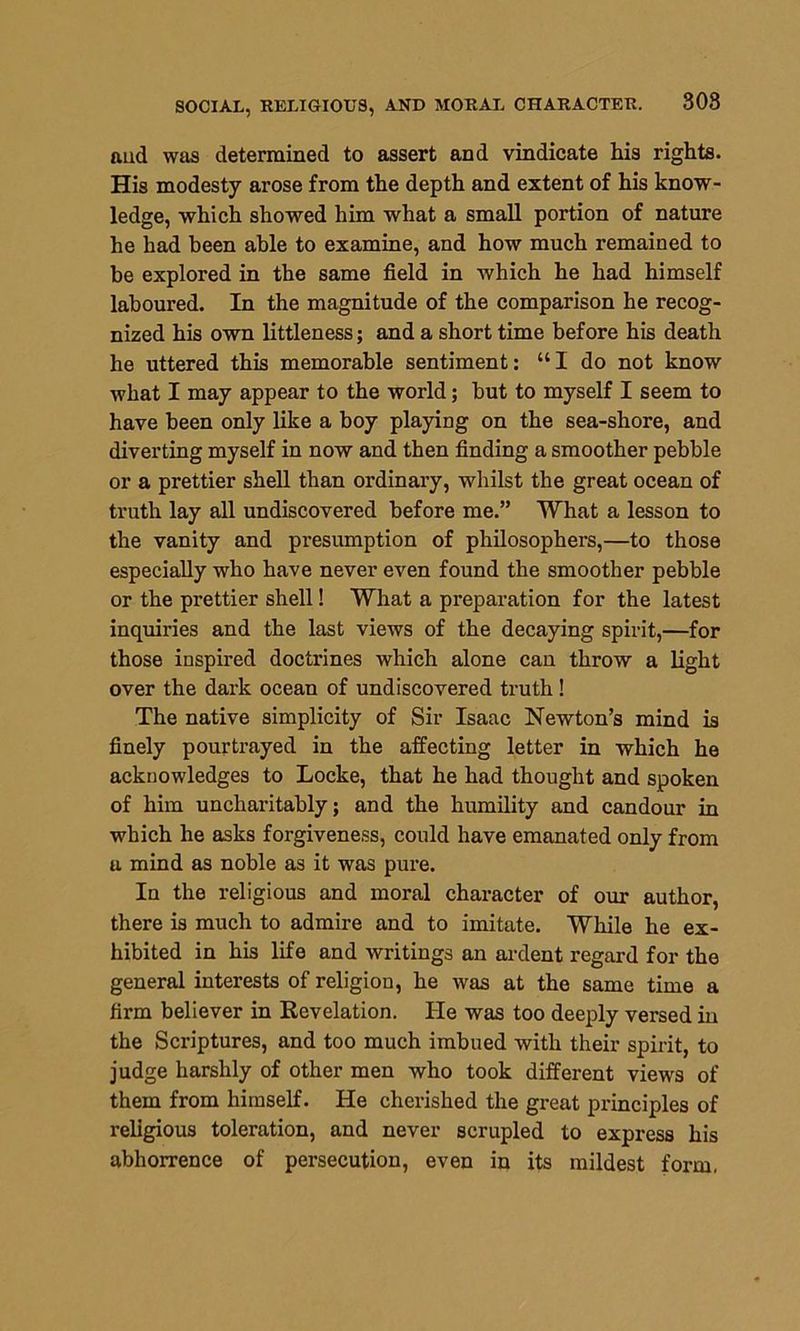 SOCIAL, RELIGIOUS, AND MORAL CHARACTER. 308 ftud was determined to assert and vindicate his rights. His modesty arose from the depth and extent of his know- ledge, which showed him what a small portion of nature he had been able to examine, and how much remained to be explored in the same field in which he had himself laboured. In the magnitude of the comparison he recog- nized his own littleness; and a short time before his death he uttered this memorable sentiment: “I do not know what I may appear to the world; but to myself I seem to have been only like a boy playing on the sea-shore, and diverting myself in now and then finding a smoother pebble or a prettier shell than ordinary, whilst the great ocean of truth lay all undiscovered before me.” What a lesson to the vanity and presumption of philosophers,—to those especially who have never even found the smoother pebble or the prettier shell! What a preparation for the latest inquiries and the last views of the decaying spirit,—for those inspired doctrines which alone can throw a light over the dark ocean of undiscovered truth! The native simplicity of Sir Isaac Newton’s mind is finely pourtrayed in the affecting letter in which he acknowledges to Locke, that he had thought and spoken of him uncharitably; and the humility and candour in which he asks forgiveness, could have emanated only from u mind as noble as it was pure. In the religious and moral character of our author, there is much to admire and to imitate. While he ex- hibited in his life and writings an ardent regard for the general interests of religion, he was at the same time a firm believer in Revelation. He was too deeply versed in the Scriptures, and too much imbued with their spirit, to judge harshly of other men who took different views of them from himself. He cherished the great principles of religious toleration, and never scrupled to express his abhorrence of persecution, even in its mildest form,