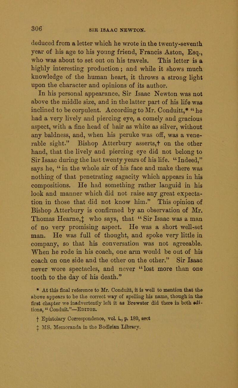 deduced from a letter which he wrote in the twenty-seventh year of his age to his young friend, Francis Aston, Esq., who was about to set out on his travels. This letter is a highly interesting production; and while it shows much knowledge of the human heart, it throws a strong light upon the character and opinions of its author. In his personal appearance. Sir Isaac Newton was not above the middle size, and in the latter part of his life was inclined to be corpulent. According to Mr. Conduitt,* “ he had a very lively and piercing eye, a comely and gracious aspect, with a fine head of hair as white as silver, without any baldness, and, when his peruke was off, was a vene- rable sight.” Bishop Atterbury asserts,t on the other hand, that the lively and piercing eye did not belong to Sir Isaac during the last twenty years of his life. “Indeed,” says he, “in the whole air of his face and make there was nothing of that penetrating sagacity which appears in his compositions. He had something rather languid in his look and manner which did not raise any great expecta- tion in those that did not know him.” This opinion of Bishop Atterbury is confirmed by an observation of Mr. Thomas Heame,J who says, that “ Sir Isaac was a man of no very promising aspect. He was a short well-set man. He was full of thought, and spoke very little in company, so that his conversation was not agreeable. When he rode in his coach, one arm would be out of his coach on one side and the other on the other.” Sir Isaac never wore spectacles, and never “lost more than one tooth to the day of his death.” * At this final reference to Mr. Conduitt, it is well to mention that the above appears to be the correct way of spelling his namo, though in the first chapter we inadvertently left it as Brewster did there in both edi - tions, “ Conduit.”—Editor. f Epistolary Correspondence, vol. i., p. 180, sect t MS. Memoranda in the Bodleian Library.