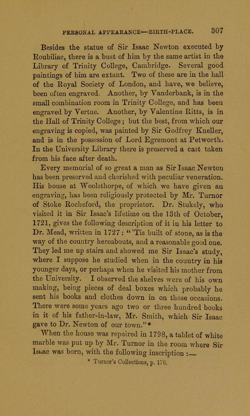 Besides the statue of Sir Isaac Newton executed by Roubiliac, there is a bust of him by the same artist in the Library of Trinity College, Cambridge. Several good paintings of him are extant. Two of these are in the hall of the Royal Society of London, and have, we believe, been often engraved. Another, by Yanderbank, is in the small combination room in Trinity College, and has been engraved by Vertue. Another, by Valentine Ritts, is in the Hall of Trinity College; but the best, from which our engraving is copied, was painted by Sir Godfrey Kneller, and is in the possession of Lord Egremont at Petworth. In the University Library there is preserved a cast taken from his face after death. Every memorial of so great a man as Sir Isaac Newton has been preserved and cherished with peculiar veneration. Ilis house at Woolsthorpe, of which we have given an engraving, has been religiously protected by Mr. Turnor of Stoke Rocheford, the proprietor. Dr. Stukely, who visited it in Sir Isaac’s lifetime on the 13th of October, 1721, gives the following description of it in his letter to Dr. Mead, written in 1727 : “’Tis built of stone, as is the way of the country hereabouts, and a reasonable good one. They led me up stairs and showed me Sir Isaac’s study, where I suppose he studied when in the country in his younger days, or perhaps when he visited his mother from the University. I observed the shelves were of his own making, being pieces of deal boxes which probably he sent his books and clothes down in on those occasions. There were some years ago two or three hundred books in it of his father-in-law, Mr. Smith, which Sir Isaac gave to Dr. Newton of our town.”* When the house was repaired in 1798, a tablet of white marble was put up by Mr. Turnor in the room where Sir Isaac was born, with the following inscription : * Tumor’s Collections, p. 176.