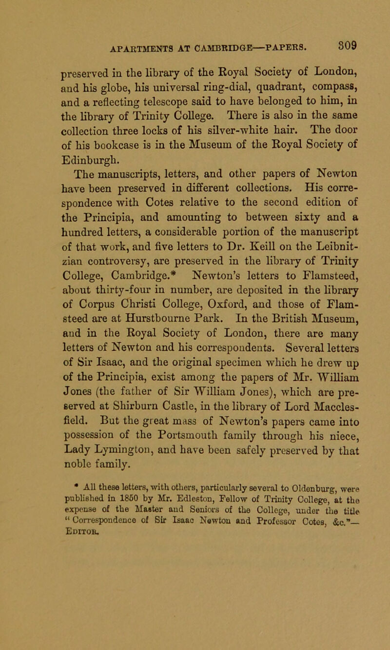 APARTMENTS AT CAMBRIDGE—PAPERS. 809 preserved in the library of the Royal Society of London, and his globe, his universal ring-dial, quadrant, compass, and a reflecting telescope said to have belonged to him, in the library of Trinity College. There is also in the same collection three locks of his silver-white hair. The door of his bookcase is in the Museum of the Royal Society of Edinburgh. The manuscripts, letters, and other papers of Newton have been preserved in different collections. His corre- spondence with Cotes relative to the second edition of the Principia, and amounting to between sixty and a hundred letters, a considerable portion of the manuscript of that work, and five letters to Dr. Keill on the Leibnit- zian controversy, are preserved in the library of Trinity College, Cambridge.* Newton’s letters to Flamsteed, about thirty-four in number, are deposited in the library of Corpus Christi College, Oxford, and those of Flam- steed are at Hurstbourne Park. In the British Museum, and in the Royal Society of London, there are many letters of Newton and his correspondents. Several letters of Sir Isaac, and the original specimen which he drew up of the Principia, exist among the papers of Mr. William Jones (the father of Sir William Jones), which are pre- served at Shirburn Castle, in the library of Lord Maccles- field. But the great mass of Newton’s papers came into possession of the Portsmouth family through his niece, Lady Lymington, and have been safely preserved by that noble family. * All these letters, with others, particularly several to Oldenburg, were published in 1850 by Mr. Edleston, Fellow of Trinity College, at the expense of the Master and Seniors of the College, under the title “ Correspondence of Sir Isaac Newton and Professor Cotes, &c.”— Editor.
