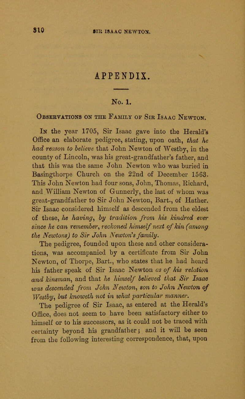 V APPENDIX. No. 1. Observations on the Family op Sir Isaac Newton. In the year 1705, Sir Isaac gave into the Herald’s Office an elaborate pedigree, stating, upon oath, that he had reason to believe that John Newton of Westby, in the county of Lincoln, was his great-grandfather’s father, and that this was the same John Newton who was buried in Basingthorpe Church on the 22nd of December 1563. This John Newton had four sons, John, Thomas, Richard, and William Newton of Gunnerly, the last of whom was great-grandfather to Sir John Newton, Bart., of Hather. Sir Isaac considered himself as descended from the eldest of these, he having, by tradition from his kindred ever since he can remember, reckoned himself next of kin (among the Newtons) to Sir John Newton's family. The pedigree, founded upon these and other considera- tions, was accompanied by a certificate from Sir John Newton, of Thorpe, Bart., who states that he had heard his father speak of Sir Isaac Newton as of his relation and kinsman, and that he himself believed that Sir Isaac was descended from John Newton, son to John Newton of Westby, but knoweth not in what particular manner. The pedigree of Sir Isaac, as entered at the Herald’s Office, does not seem to have been satisfactory either to himself or to his successors, as it could not be traced with certainty beyond his grandfather; and it will be seen from the following interesting correspondence, that, upon