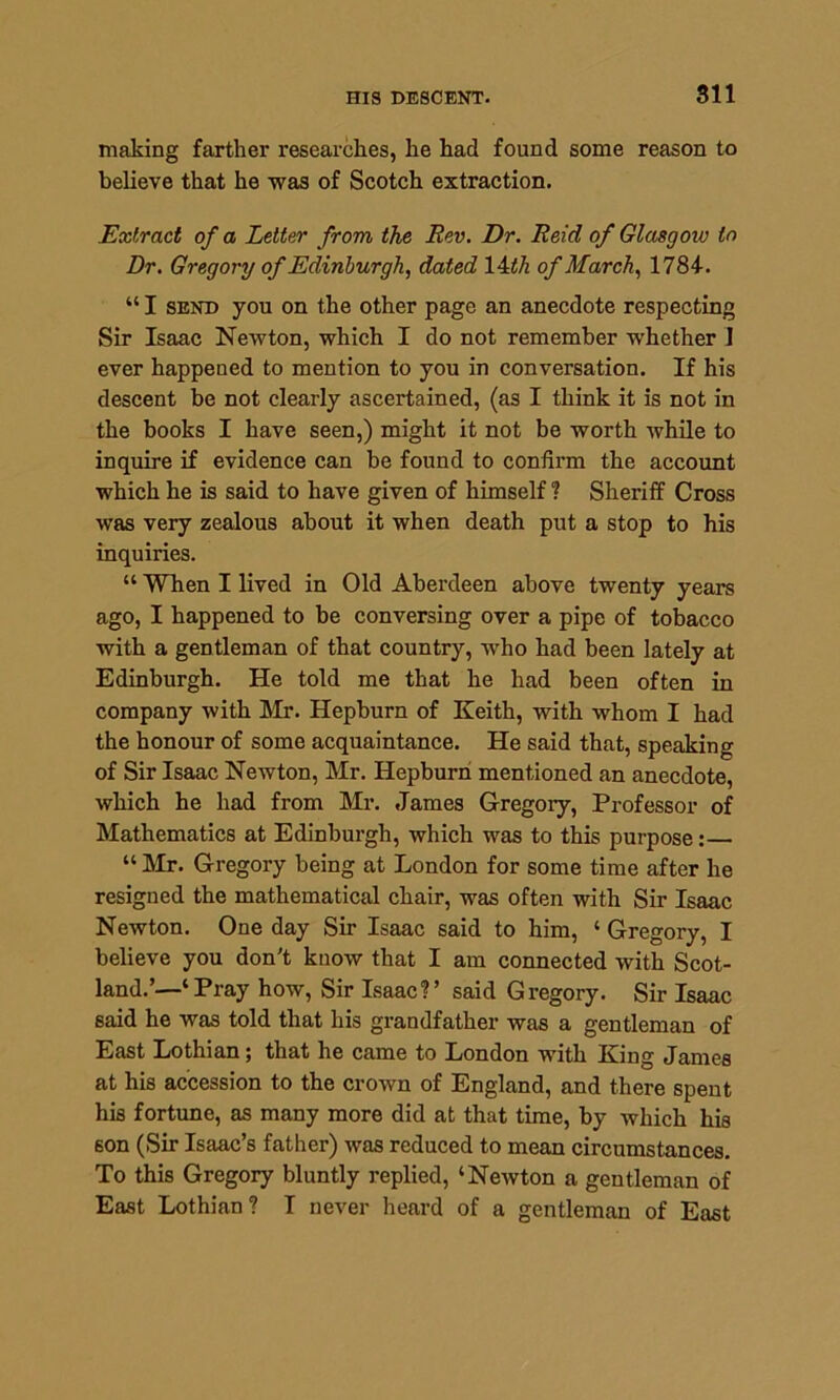 making farther researches, he had found some reason to believe that he was of Scotch extraction. Extract of a Letter from the Rev. Dr. Reid of Glasgow to Dr. Gregory of Edinburgh, dated 14 th of March, 1784. “ I send you on the other page an anecdote respecting Sir Isaac Newton, which I do not remember whether 1 ever happened to mention to you in conversation. If his descent be not clearly ascertained, (as I think it is not in the books I have seen,) might it not be worth while to inquire if evidence can be found to confirm the account which he is said to have given of himself ? Sheriff Cross was very zealous about it when death put a stop to his inquiries. “ When I lived in Old Aberdeen above twenty years ago, I happened to be conversing over a pipe of tobacco with a gentleman of that country, who had been lately at Edinburgh. He told me that he had been often in company with Mr. Hepburn of Keith, with whom I had the honour of some acquaintance. He said that, speaking of Sir Isaac Newton, Mr. Hepburn mentioned an anecdote, which he had from Mr. James Gregory, Professor of Mathematics at Edinburgh, which was to this purpose:— “ Mr. Gregory being at London for some time after he resigned the mathematical chair, was often with Sir Isaac Newton. One day Sir Isaac said to him, ‘ Gregory, I believe you don't know that I am connected with Scot- land.’—‘Pray how, Sir Isaac?’ said Gregory. Sir Isaac said he was told that his grandfather was a gentleman of East Lothian; that he came to London with King James at his accession to the crown of England, and there spent his fortune, as many more did at that time, by which his son (Sir Isaac’s father) was reduced to mean circumstances. To this Gregory bluntly replied, ‘Newton a gentleman of East Lothian? I never heard of a gentleman of East