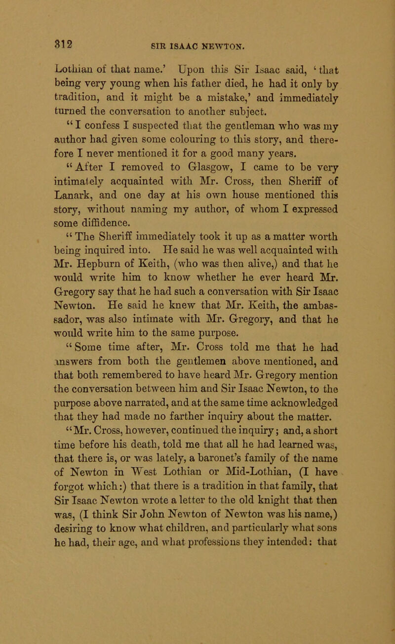Lothian of that name.’ Upon this Sir Isaac said, 4 that being very young when his father died, he had it only by tradition, and it might be a mistake,’ and immediately turned the conversation to another subject. 44 I confess I suspected that the gentleman who was my author had given some colouring to this story, and there- fore I never mentioned it for a good many years. 44 After I removed to Glasgow, I came to be very intimately acquainted with Mr. Cross, then Sheriff of Lanark, and one day at his own house mentioned this story, without naming my author, of whom I expressed some diffidence. 44 The Sheriff immediately took it up as a matter worth being inquired into. He said he was well acquainted with Mr. Hepburn of Keith, (who was then alive,) and that he would write him to know whether he ever heard Mr. Gregory say that he had such a conversation with Sir Isaac Newton. He said he knew that Mr. Keith, the ambas- sador, was also intimate with Mr. Gregory, and that he woidd write him to the same purpose. 44 Some time after, Mr. Cross told me that he had answers from both the gentlemen above mentioned, and that both remembered to have heard Mr. Gregory mention the conversation between him and Sir Isaac Newton, to the purpose above narrated, and at the same time acknowledged that they had made no farther inquiry about the matter. “Mr. Cross, however, continued the inquiry; and, a short time before his death, told me that all he had learned was, that there is, or was lately, a baronet’s family of the name of Newton in West Lothian or Mid-Lothian, (I have forgot which:) that there is a tradition in that family, that Sir Isaac Newton wrote a letter to the old knight that then was, (I think Sir John Newton of Newton was his name,) desiring to know what children, and particularly what sons he had, their age, and what professions they intended: that