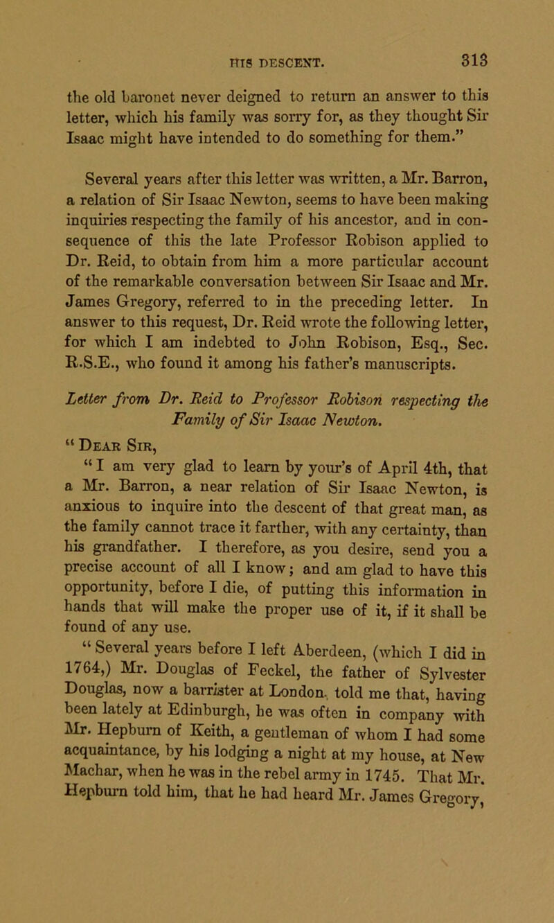the old baronet never deigned to return an answer to this letter, which his family was sorry for, as they thought Sir Isaac might have intended to do something for them.” Several years after this letter was written, a Mr. Barron, a relation of Sir Isaac Newton, seems to have been making inquiries respecting the family of his ancestor, and in con- sequence of this the late Professor Robison applied to Dr. Reid, to obtain from him a more particular account of the remarkable conversation between Sir Isaac and Mr. James Gregory, referred to in the preceding letter. In answer to this request, Dr. Reid wrote the following letter, for which I am indebted to John Robison, Esq., Sec. R.S.E., who found it among his father’s manuscripts. Letter from Dr. Reid to Professor Robison respecting the Family of Sir Isaac Newton. “ Dear Sir, “ I am very glad to learn by your’s of April 4th, that a Mr. Barron, a near relation of Sir Isaac Newton, is anxious to inquire into the descent of that great man, as the family cannot trace it farther, with any certainty, than his grandfather. I therefore, as you desire, send you a precise account of all I know; and am glad to have this opportunity, before I die, of putting this information in hands that will make the proper use of it, if it shall be found of any use. “ Several years before I left Aberdeen, (which I did in 1764,) Mr. Douglas of Feckel, the father of Sylvester Douglas, now a barrister at London, told me that, having been lately at Edinburgh, he was often in company with Mr. Hepburn of Keith, a gentleman of whom I had some acquaintance, by his lodging a night at my house, at New Machar, when he was in the rebel army in 1745. That Mr. Hepburn told him, that he had heard Mr. James Gregory'