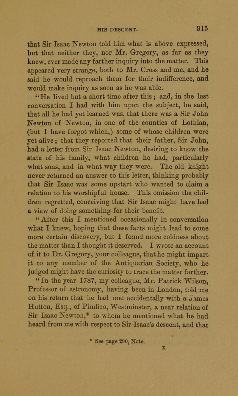 that Sir Isaac Newton told him what is above expressed, but that neither they, nor Mr. Gregory, as far as they knew, ever made any farther inquiry into the matter. This appeared very strange, both to Mr. Cross and me, and he said he would reproach them for their indifference, and would make inquiry as soon as he was able. “He lived but a short time after this ; and, in the last conversation I had with him upon the subject, he said, that all he had yet learned was, that there was a Sir John Newton of Newton, in one of the counties of Lothian, (but I have forgot which,) some of whose children were yet alive; that they reported that their father, Sir John, had a letter from Sir Isaac Newton, desiring to know the 6tate of his family, what children he had, particularly what sons, and in what way they were. The old knight never returned an answer to this letter, thinking probably that Sir Isaac was some upstart who wanted to claim a relation to his worshipful house. This omission the chil- dren regretted, conceiving that Sir Isaac might have had a view of doing something for their benefit. “ After this I mentioned occasionally in conversation what I knew, hoping that these facts might lead to some more certain discovery, but I found more coldness about the matter than I thought it deserved. I wrote an account of it to Dr. Gregory, your colleague, that he might impart it to any member of the Antiquarian Society, who he judged might have the curiosity to trace the matter farther. “In the year 1787, my colleague, Mr. Patrick Wilson, Professor of astronomy, having been in London, told me on his return that he had met accidentally with a James Hutton, Esq., of Pimlico, Westminster, a near relation of Sir Isaac Newton,* to wrhom he mentioned what he had heard from me with respect to Sir Isaac’s descent, and that See page 290, Note. x