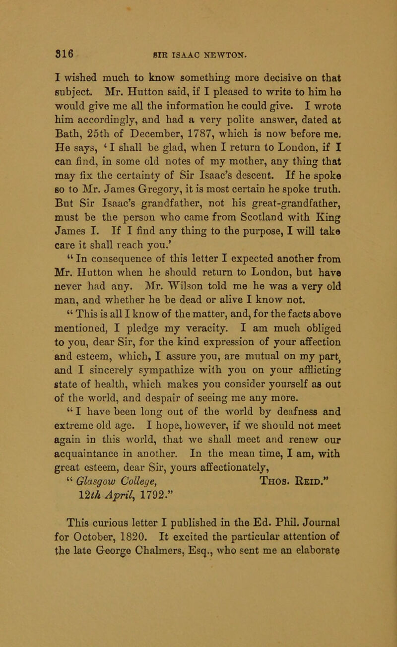 I wished much to know something more decisive on that subject. Mr. Hutton said, if I pleased to write to him he would give me all the information he could give. I wrote him accordingly, and had a very polite answer, dated at Bath, 25th of December, 1787, which is now before me. He says, ‘ I shall be glad, when I return to London, if I can find, in some old notes of my mother, any thing that may fix the certainty of Sir Isaac’s descent. If he spoke so to Mr. James Gregory, it is most certain he spoke truth. But Sir Isaac’s grandfather, not his great-grandfather, must be the person who came from Scotland with King James I. If I find any thing to the purpose, I will take care it shall reach you.’ “ In consequence of this letter I expected another from Mr. Hutton when he should return to London, but have never had any. Mr. Wilson told me he was a very old man, and whether he be dead or alive I know not. “ This is all I know of the matter, and, for the facts above mentioned, I pledge my veracity. I am much obliged to you, dear Sir, for the kind expression of your affection and esteem, which, I assure you, are mutual on my part., and I sincerely sympathize with you on your afflicting state of health, which makes you consider yourself as out of the world, and despair of seeing me any more. “ I have been long out of the world by deafness and extreme old age. I hope, however, if we should not meet again in this world, that we shall meet and renew our acquaintance in another. In the mean time, I am, with great esteem, dear Sir, yours affectionately, “ Glasgow College, Thos. Reid.” 12th April, 1792.” This curious letter I published in the Ed. Phil. Journal for October, 1820. It excited the particular attention of the late George Chalmers, Esq., who sent me an elaborate