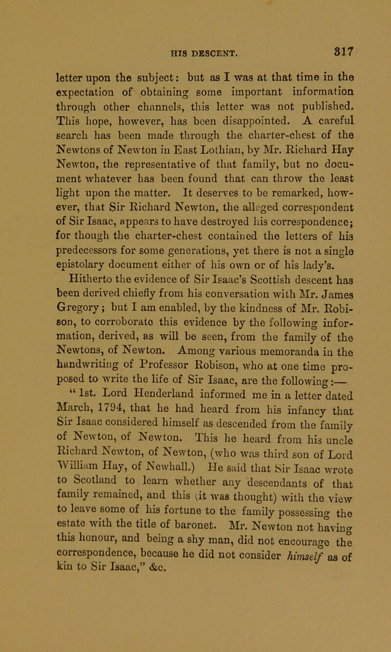 letter upon the subject: but as I was at that time in the expectation of obtaining some important information through other channels, this letter was not published. This hope, however, has been disappointed. A careful search has been made through the charter-chest of the Newtons of Newton in East Lothian, by Mr. Richard Hay Newton, the representative of that family, but no docu- ment whatever has been found that can throw the least light upon the matter. It deserves to be remarked, how- ever, that Sir Richard Newton, the alleged correspondent of Sir Isaac, appears to have destroyed his correspondence; for though the charter-chest contained the letters of his predecessors for some generations, yet there is not a single epistolary document either of his own or of his lady’s. Hitherto the evidence of Sir Isaac’s Scottish descent has been derived chiefly from his conversation with Mr. James Gregory; but I am enabled, by the kindness of Mr. Robi- son, to corroborate this evidence by the following infor- mation, derived, as will be seen, from the family of the Newtons, of Newton. Among various memoranda in the handwriting of Professor Robison, who at one time pro- posed to write the life of Sir Isaac, are the following:— “ 1st- Lord Henderland informed me in a letter dated March, 1/94, that he had heard from his infancy that Sir Isaac considered himself as descended from the family of Newton, of Newton. This he heard from his uncle Richard Lewton, of ISewton, (who was third son of Lord William Hay, of Newhall.) He said that Sir Isaac wrote to Scotland to learn whether any descendants of that family remained, and this ;it was thought) with the view to leave some of his fortune to the family possessing the estate with the title of baronet. Mr. Newton not having this honour, and being a shy man, did not encourage the correspondence, because he did not consider himself as of kin to Sir Isaac,” &c.