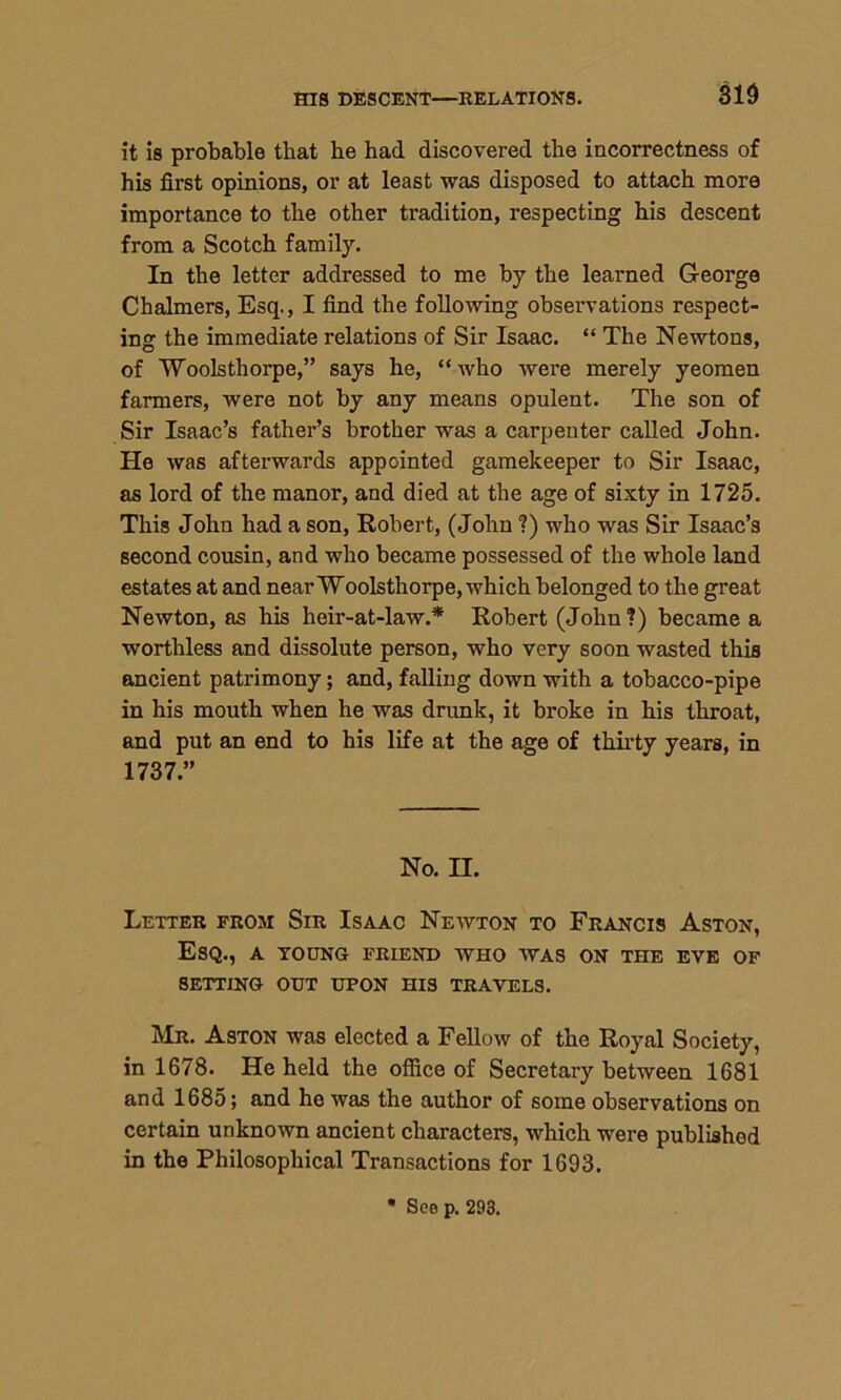 HIS DESCENT—RELATIONS. 310 it is probable that he had discovered the incorrectness of his first opinions, or at least was disposed to attach more importance to the other tradition, respecting his descent from a Scotch family. In the letter addressed to me by the learned George Chalmers, Esq., I find the following observations respect- ing the immediate relations of Sir Isaac. “ The Newtons, of Woolsthorpe,” says he, “who were merely yeomen farmers, were not by any means opulent. The son of Sir Isaac’s father’s brother was a carpenter called John. He was afterwards appointed gamekeeper to Sir Isaac, as lord of the manor, and died at the age of sixty in 1725. This John had a son, Robert, (John ?) who was Sir Isaac’s second cousin, and who became possessed of the whole land estates at and near Woolsthorpe, which belonged to the great Newton, as his heir-at-law.* Robert (John?) became a worthless and dissolute person, who very soon wasted this ancient patrimony; and, falling down with a tobacco-pipe in his mouth when he was drunk, it broke in his throat, and put an end to his life at the age of thirty years, in 1737.” No. II. Letter from Sir Isaac Newton to Francis Aston, Esq., a toung friend who was on the eve of SETTING OUT UPON HIS TRAVELS. Mr. Aston was elected a Fellow of the Royal Society, in 1678. He held the office of Secretary between 1681 and 1685; and he was the author of some observations on certain unknown ancient characters, which were published in the Philosophical Transactions for 1693. See p. 293.