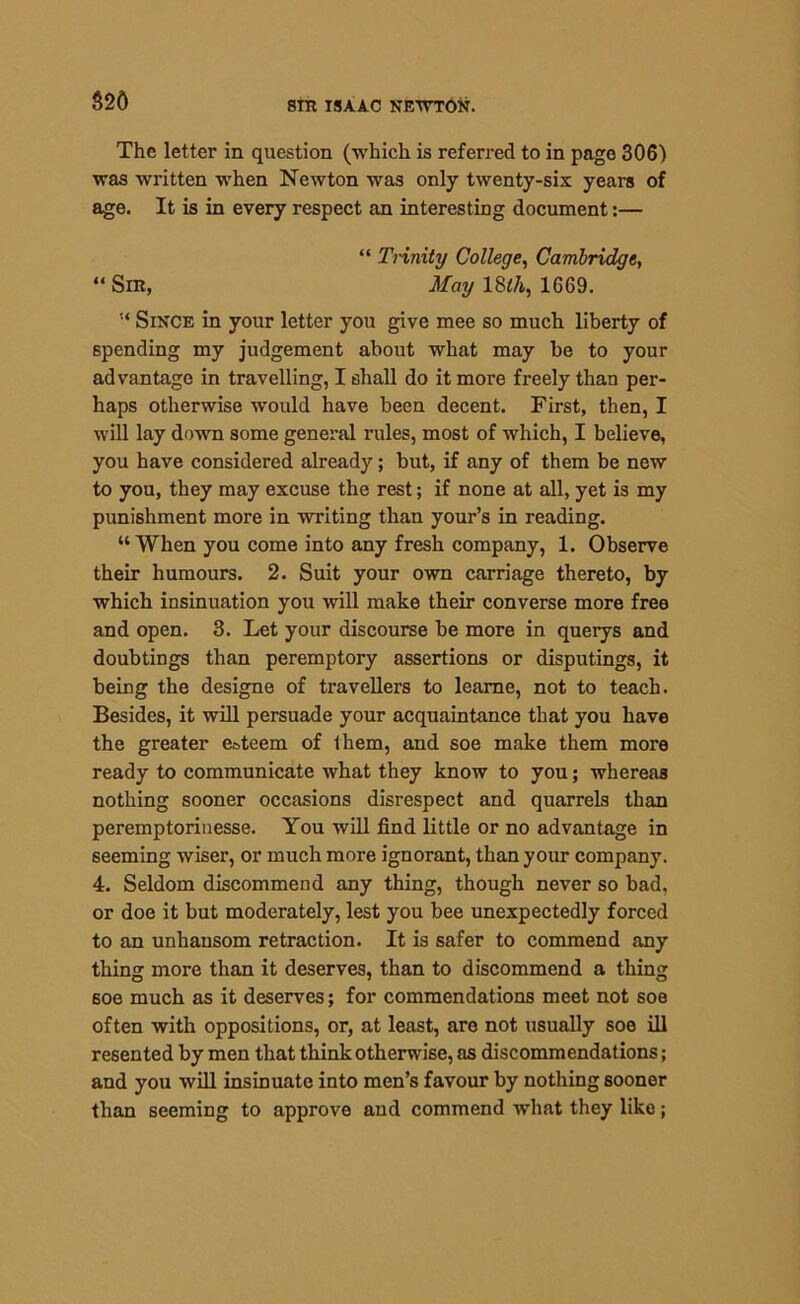 $20 The letter in question (which is referred to in page 306) was written when Newton was only twenty-six years of age. It is in every respect an interesting document:— “ Trinity College, Cambridge, “Sir, May 18th, 1669. Since in your letter you give mee so much liberty of spending my judgement about what may be to your advantage in travelling, I shall do it more freely than per- haps otherwise would have been decent. First, then, I will lay down some general rules, most of which, I believe, you have considered already; but, if any of them be new to you, they may excuse the rest; if none at all, yet is my punishment more in writing than your’s in reading. “ When you come into any fresh company, 1. Observe their humours. 2. Suit your own carriage thereto, by which insinuation you will make their converse more free and open. 3. Let your discourse be more in querys and doubtings than peremptory assertions or disputings, it being the designe of travellers to leame, not to teach. Besides, it will persuade your acquaintance that you have the greater esteem of them, and soe make them more ready to communicate what they know to you; whereas nothing sooner occasions disrespect and quarrels than peremptorinesse. You will find little or no advantage in seeming wiser, or much more ignorant, than your company. 4. Seldom discommend any thing, though never so bad. or doe it but moderately, lest you bee unexpectedly forced to an unhansom retraction. It is safer to commend any thing more than it deserves, than to discommend a thing soe much as it deserves; for commendations meet not soe often with oppositions, or, at least, are not usually soe ill resented by men that think otherwise, as discommendations; and you will insinuate into men’s favour by nothing sooner than seeming to approve and commend what they like;
