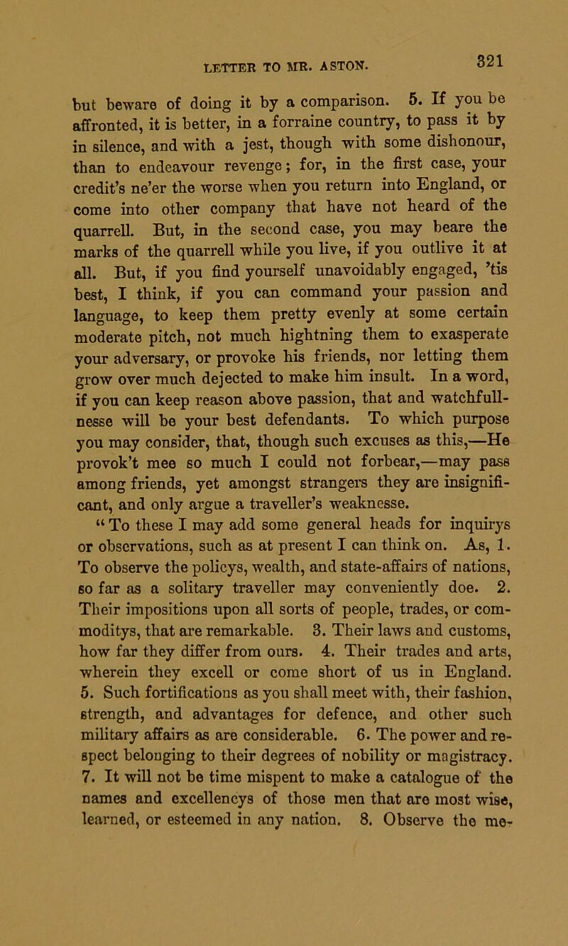 but beware of doing it by a comparison. 5. If you be affronted, it is better, in a forraine country, to pass it by in silence, and with a jest, though with some dishonour, than to endeavour revenge; for, in the first case, your credit’s ne’er the worse when you return into England, or come into other company that have not heard of the quarrell. But, in the second case, you may beare the marks of the quarrell while you live, if you outlive it at all. But, if you find yourself unavoidably engaged, ’tis best, I think, if you can command your passion and language, to keep them pretty evenly at some certain moderate pitch, not much hightning them to exasperate your adversary, or provoke his friends, nor letting them grow over much dejected to make him insult. In a word, if you can keep reason above passion, that and watchfull- nesse will be your best defendants. To which purpose you may consider, that, though such excuses as this,—He provok’t mee so much I could not forbear,—may pass among friends, yet amongst strangers they are insignifi- cant, and only argue a traveller’s weaknesse. “ To these I may add some general heads for inquirys or observations, such as at present I can think on. As, 1. To observe the policys, wealth, and state-affairs of nations, so far as a solitary traveller may conveniently doe. 2. Their impositions upon all sorts of people, trades, or com- moditys, that are remarkable. 3. Their laws and customs, how far they differ from ours. 4. Their trades and arts, wherein they excell or come short of us in England. 5. Such fortifications as you shall meet with, their fashion, strength, and advantages for defence, and other such military affairs as are considerable. 6. The power and re- spect belonging to their degrees of nobility or magistracy. 7. It will not be time mispent to make a catalogue of the names and excellencys of those men that are most wise, learned, or esteemed in any nation. 8. Observe the me-