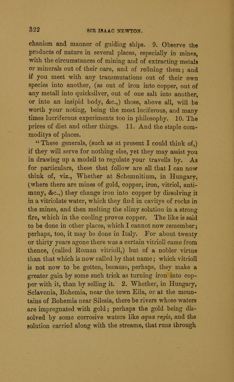 chanism and manner of guiding ships. 9. Observe the products of nature in several places, especially in mines, with the circumstances of mining and of extracting metals or minerals out of their oare, and of refining them; and if you meet with any transmutations out of their own species into another, (as out of iron into copper, out of any metall into quicksilver, out of one salt into another, or into an insipid body, &c.,) those, above all, will be worth your noting, being the most luciferous, and many times lucriferous experiments too in philosophy. 10. The prices of diet and other things. 11. And the staple com- moditys of places. “ These generals, (such as at present I could think of,) if they will serve for nothing else, yet they may assist you in drawing up a modell to regulate your travells by. As for particulars, these that follow are all that I can now think of, viz., Whether at Schemnitium, in Hungary, (where there are mines of gold, copper, iron, vitriol, anti- mony, &c.,) they change iron into copper by dissolving it in a vitriolate water, which they find in cavitys of rocks in the mines, and then melting the slimy solution in a strong fire, which in the cooling proves copper. The like is said to be done in other places, which I cannot now remember; perhaps, too, it may be done in Italy. For about twenty or thirty years agone there was a certain vitrioll came from thence, (called Roman vitrioll,) but of a nobler virtue than that which is now called by that name; which vitrioll is not now to be gotten, because, perhaps, they make a greater gain by some such trick as turning iron into cop- per with it, than by selling it. 2. Whether, in Hungary, Sclavonia, Bohemia, near the town Eila, or at the moun- tains of Bohemia near Silesia, there be rivers whose waters are impregnated with gold; perhaps the gold being dis- solved by some corrosive waters like aqua regis, and the solution carried along with the stream e, that runs through