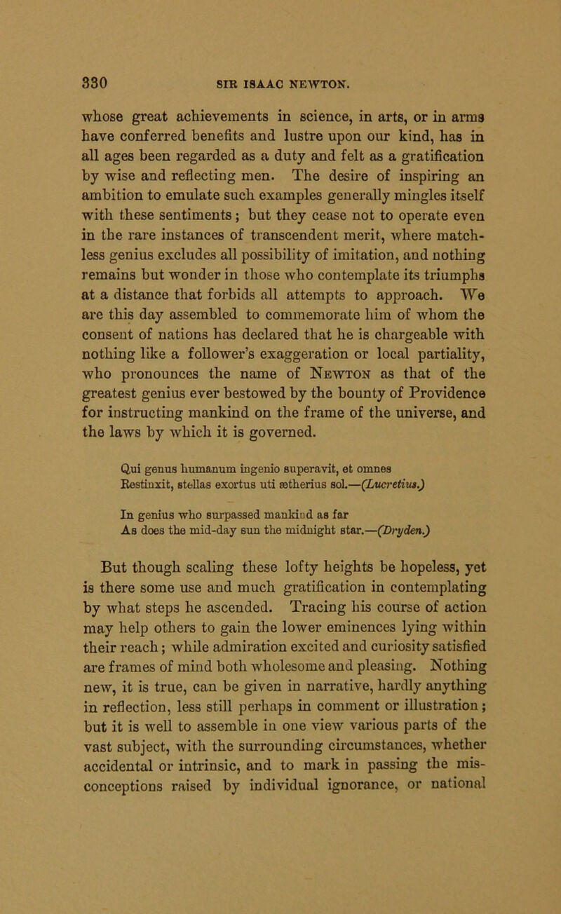 whose great achievements in science, in arts, or in arms have conferred benefits and lustre upon our kind, has in all ages been regarded as a duty and felt as a gratification by wise and reflecting men. The desire of inspiring an ambition to emulate such examples generally mingles itself with these sentiments; but they cease not to operate even in the rare instances of transcendent merit, Avhere match- less genius excludes all possibility of imitation, and nothing remains but wonder in those avIio contemplate its triumphs at a distance that forbids all attempts to approach. We are this day assembled to commemorate him of Avhom the consent of nations has declared that he is chargeable with nothing like a follower’s exaggeration or local partiality, who pronounces the name of Newton as that of the greatest genius ever bestowed by the bounty of Providence for instructing mankind on the frame of the universe, and the laws by which it is governed. Qui genus liumanum ingenio superavit, et omnes Kestinxit, stellas exortus uti fetherius sol.—(Lucretius.) In genius who surpassed mankind as far As does the mid-day sun the midnight star.—(Dryden.) But though scaling these lofty heights be hopeless, yet is there some use and much gratification in contemplating by what steps he ascended. Tracing his course of action may help others to gain the lower eminences lying within their reach; while admiration excited and curiosity satisfied are frames of mind both wholesome and pleasing. Nothing netv, it is true, can be given in narrative, hardly anything in reflection, less still perhaps in comment or illustration; but it is Avell to assemble in one vieAV various parts of the vast subject, Avith the surrounding circumstances, Avhether accidental or intrinsic, and to mai'k in passing the mis- conceptions raised by individual ignorance, or national