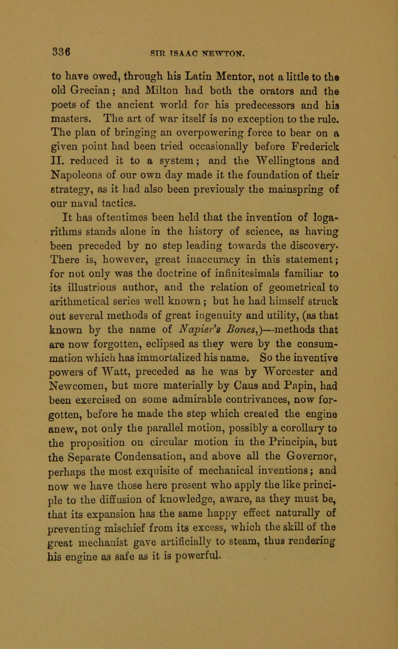 to have owed, through his Latin Mentor, not a little to the old Grecian; and Milton had both the orators and the poets of the ancient world for his predecessors and his masters. The art of war itself is no exception to the rule. The plan of bringing an overpowering force to bear on a given point had been tried occasionally before Frederick II. reduced it to a system; and the Wellingtons and Napoleons of our own day made it the foundation of their strategy, as it had also been previously the mainspring of our naval tactics. It has oftentimes been held that the invention of loga- rithms stands alone in the history of science, as having been preceded by no step leading towards the discovery. There is, however, great inaccuracy in this statement; for not only was the doctrine of infinitesimals familiar to its illustrious author, and the relation of geometrical to arithmetical series well known ; but he had himself struck out several methods of great ingenuity and utility, (as that known by the name of Napier's Bones,)—methods that are now forgotten, eclipsed as they were by the consum- mation which has immortalized his name. So the inventive powers of Watt, preceded as he was by Worcester and Newcomen, but more materially by Caus and Papin, had been exercised on some admirable contrivances, now for- gotten, before he made the step which created the engine anew, not only the parallel motion, possibly a corollary to the proposition on circular motion in the Principia, but the Separate Condensation, and above all the Governor, perhaps the most exquisite of mechanical inventions; and now we have those here present who apply the like princi- ple to the diffusion of knowledge, aware, as they must be, that its expansion has the same happy effect naturally of preventing mischief from its excess, which the skill of the great mechanist gave artificially to steam, thus rendering his engine as safe as it is powerful.