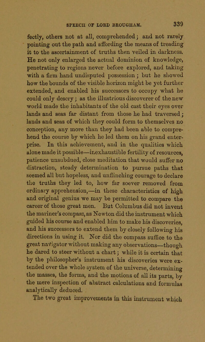 fectly, others not at all, comprehended; and not rarely pointing out the path and affording the means of treading it to the ascertainment of truths then veiled in darkness. He not only enlarged the actual dominion of knowledge, penetrating to regions never before explored, and taking with a firm hand undisputed possession ; but he showed how the bounds of the visible horizon might be yet further extended, and enabled his successors to occupy what he could only descry; as the illustrious discoverer of the new world made the inhabitants of the old cast their eyes over lands and seas far distant from those he had traversed; lands and seas of which they could form to themselves no conception, any more than they had been able to compre- hend the course by which he led them on his grand enter- prise. In this achievement, and in the qualities which alone made it possible—inexhaustible fertility of resources, patience unsubdued, close meditation that would suffer no distraction, steady determination to pursue paths that seemed all but hopeless, and unflinching courage to declare the truths they led to, how far soever removed from ordinary apprehension,—in these characteristics of high and original genius we may be permitted to compare the career of those great men. But Columbus did not invent the mariner’s compass, as Newton did the instrument which guided his course and enabled him to make his discoveries, and his successors to extend them by closely following his directions in using it. Nor did the compass suffice to the great navigator without making any observations—though he dared to steer without a chart; while it is certain that by the philosopher’s instrument his discoveries were ex- tended over the whole system of the universe, determining the masses, the forms, and the motions of all its parts, by the mere inspection of abstract calculations and formulas analytically deduced. The two great improvements in this instrument which