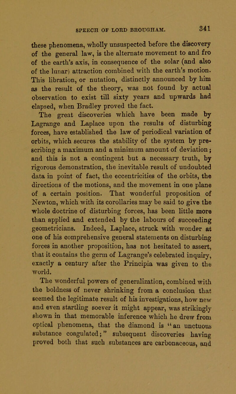 these phenomena, wholly unsuspected before the discovery of the general law, is the alternate movement to and fro of the earth’s axis, in consequence of the solar (and also of the lunar) attraction combined with the earth’s motion. This libration, or nutation, distinctly announced by him as the result of the theory, was not found by actual observation to exist till sixty years and upwards had elapsed, when Bradley proved the fact. The great discoveries which have been made by Lagrange and Laplace upon the results of disturbing forces, have established the law of periodical variation of orbits, which secures the stability of the system by pre- scribing a maximum and a minimum amount of deviation; and this is not a contingent but a necessary truth, by rigorous demonstration, the inevitable result of undoubted data in point of fact, the eccentricities of the orbits, the directions of the motions, and the movement in one plane of a certain position. That wonderful proposition of Newton, which with its corollaries may be said to give the whole doctrine of disturbing forces, has been little more than applied and extended by the labours of succeeding geometricians. Indeed, Laplace, struck with wonder at one of his comprehensive general statements on disturbing forces in another proposition, has not hesitated to assert, that it contains the germ of Lagrange’s celebrated inquiry, exactly a century after the Principia was given to the world. The wonderful powers of generalization, combined with the boldness of never shrinking from a conclusion that seemed the legitimate result of his investigations, how new and even startling soever it might appear, was strikingly shown in that memorable inference which he drew from optical phenomena, that the diamond is “an unctuous substance coagulated; ” subsequent discoveries having proved both that such substances are carbonaceous, aqd