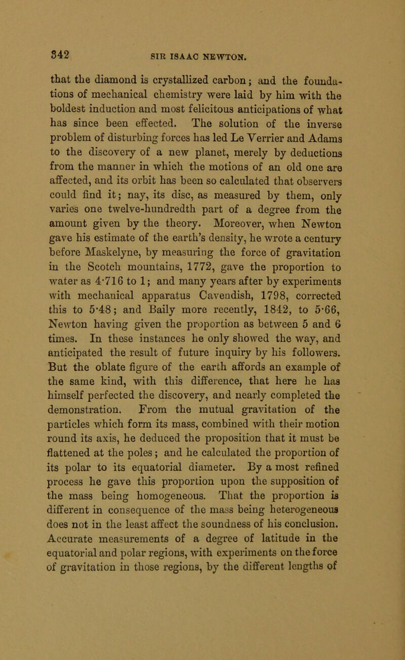 S42 that the diamond is crystallized carbon; and the founda- tions of mechanical chemistry were laid by him with the boldest induction and most felicitous anticipations of what has since been effected. The solution of the inverse problem of disturbing forces has led Le Verrier and Adams to the discovery of a new planet, merely by deductions from the manner in which the motions of an old one are affected, and its orbit has been so calculated that observers could find it; nay, its disc, as measured by them, only varies one twelve-hundredth part of a degree from the amount given by the theory. Moreover, when Newton gave his estimate of the earth’s density, he wrote a century before Maskelyne, by measuring the force of gravitation in the Scotch mountains, 1772, gave the proportion to water as 4-716 to 1; and many years after by experiments with mechauical apparatus Cavendish, 1798, corrected this to 5-48; and Baily more recently, 1842, to 5-66, Newton having given the proportion as between 5 and 6 times. In these instances he only showed the way, and anticipated the result of future inquiry by his followers. But the oblate figure of the earth affords an example of the same kind, with this difference, that here he has himself perfected the discovery, and nearly completed the demonstration. From the mutual gravitation of the particles which form its mass, combined with their motion round its axis, he deduced the proposition that it must be flattened at the poles; and he calculated the proportion of its polar to its equatorial diameter. By a most refined process he gave this proportion upon the supposition of the mass being homogeneous. That the proportion is different in consequence of the mass being heterogeneous does not in the least affect the soundness of his conclusion. Accurate measurements of a degree of latitude in the equatorial and polar regions, with experiments on the force of gravitation in those regions, by the different lengths of