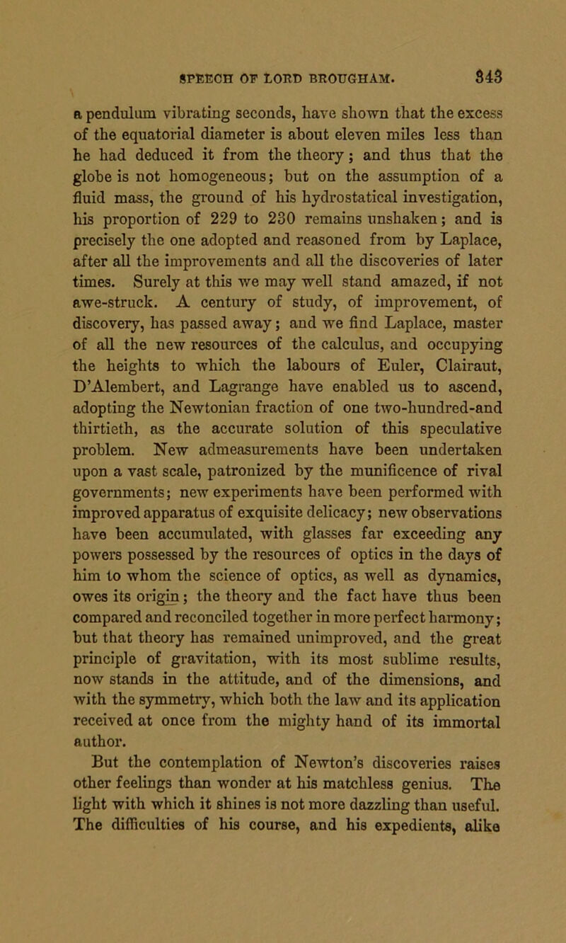 a pendulum vibrating seconds, have shown that the excess of the equatorial diameter is about eleven miles less than he had deduced it from the theory; and thus that the globe is not homogeneous; but on the assumption of a fluid mass, the ground of his hydrostatical investigation, his proportion of 229 to 230 remains unshaken; and is precisely the one adopted and reasoned from by Laplace, after all the improvements and all the discoveries of later times. Surely at this we may well stand amazed, if not awe-struck. A century of study, of improvement, of discovery, has passed away; and we find Laplace, master of all the new resources of the calculus, and occupying the heights to which the labours of Euler, Clairaut, D’Alembert, and Lagrange have enabled us to ascend, adopting the Newtonian fraction of one two-liundred-and thirtieth, as the accurate solution of this speculative problem. New admeasurements have been undertaken upon a vast scale, patronized by the munificence of rival governments; new experiments have been performed with improved apparatus of exquisite delicacy; new observations have been accumulated, with glasses far exceeding any powers possessed by the resources of optics in the days of him to whom the science of optics, as well as dynamics, owes its origin; the theory and the fact have thus been compared and reconciled together in more perfect harmony; but that theory has remained unimproved, and the great principle of gravitation, with its most sublime results, now stands in the attitude, and of the dimensions, and with the symmetry, which both the law and its application received at once from the mighty hand of its immortal author. But the contemplation of Newton’s discoveries raises other feelings than wonder at his matchless genius. The light with which it shines is not more dazzling than useful. The difficulties of his course, and his expedients, alike