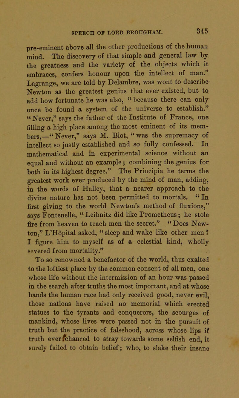 pre-eminent above all the other productions of the human mind. The discovery of that simple and general law by the greatness and the variety of the objects which it embraces, confers honour upon the intellect of man.” Lagrange, we are told by Delambre, was wont to describe Newton as the greatest genius that ever existed, but to add how fortunate he was also, “ because there can only once be found a system of the universe to establish.” “ Never,” says the father of the Institute of France, one filling a high place among the most eminent of its mem- bers,—'“Never,” says M. Biot, “was the supremacy of intellect so justly established and so fully confessed. In mathematical and in experimental science without an equal and without an example; combining the genius for both in its highest degree.” The Principia he terms the greatest work ever produced by the mind of man, adding, in the words of Halley, that a nearer approach to the divine nature has not been permitted to mortals. “ In first giving to the world Newton’s method of fluxions,” says Fontenelle, “ Leibnitz did like Prometheus; he stole fire from heaven to teach men the secret.” “Does New- ton,” L’Hopital asked, “ sleep and wake like other men ? I figure him to myself as of a celestial kind, wholly severed from mortality.” To so renowned a benefactor of the world, thus exalted to the loftiest place by the common consent of all men, one whose life without the intermission of an hour was passed in the search after truths the most important, and at whose hands the human race had only received good, never evil, those nations have raised no memorial which erected statues to the tyrants and conquerors, the scourges of mankind, whose lives were passed not in the pursuit of truth but the practice of falsehood, across whose lips if truth everfchanced to stray towards some selfish end, it surely failed to obtain belief; who, to slake their insane