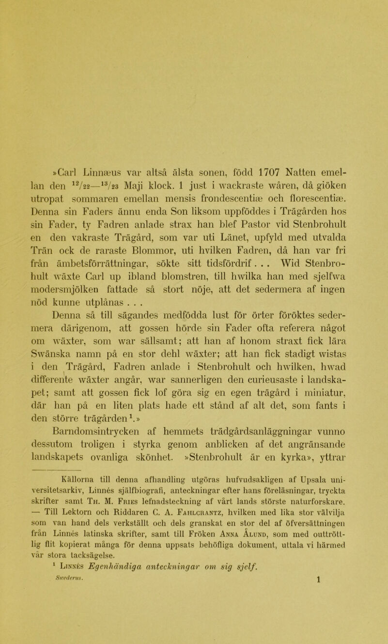 »Carl Limiaius var altså älsta sonen, född 1707 Natten emel- lan den ^^/22—^^23 Maji klock. 1 just i wackraste wåren, då giöken utropat sommaren emellan mensis frondescentia3 och florescentiae. Denna sin Faders ännu enda Son liksom uppföddes i Trägården hos sin Fader, ty Fadren anlade strax han blef Pastor vid Stenbrohult en den vakraste Trägård, som var uti Länet, upfyld med utvalda Trän ock de raraste Blommor, uti hvilken Fadren, då han var fri från ämbetsförrättningar, sökte sitt tidsfördrif. . . Wid Stenbro- hult wäxte Carl up ibland blomstren, till hwilka han med sjelfwa modersmjölken fattade så stort nöje, att det sedermera af ingen nöd kunne utplånas ... Denna så till sågandes medfödda lust för örter föröktes seder- mera därigenom, att gossen hörde sin Fader ofta referera något om wäxter, som war sällsamt; att han af honom straxt fick lära Swänska namn på en stor dehl wäxter; att han fick stadigt wistas i den Trägård, Fadren anlade i Stenbrohult och hwilken, hwad differente wäxter angår, war sannerligen den curieusaste i landska- pet; samt att gossen fick lof göra sig en egen trägård i miniatur, där han på en liten plats hade ett stånd af alt det, som fants i den större trägården h» Barndomsintrycken af hemmets trädgårdsanläggningar vunno dessutom troligen i styrka genom anblicken af det angränsande landskapets ovanliga skönhet. »Stenbrohult är en kyrka», yttrar Källorna till denna afhandling utgöras hiifvudsakligen af Upsala uni- versitetsarkiv, Linnés själfbiografi, anteckningar efter hans föreläsningar, tryckta skrifter samt Th. M. Fries lefnadsteckning af vårt lands störste naturforskare. — Till Lektorn och Riddaren C. A. Fahlcrantz, hvilken med lika stor välvilja som van hand dels verkställt och dels granskat en stor del af öfversättningen från Linnés latinska skrifter, samt till Fröken Anna Alund, som med outtrött- lig flit kopierat många för denna uppsats behöfliga dokument, uttala vi härmed vår stora tacksägelse. ^ Linnés Egenhändiga anteckningar om sig sjelf.