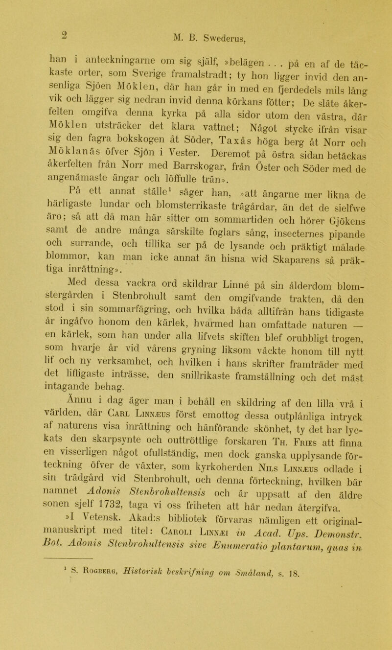 lian i anteckninganie om sig själf, »iDelägen ... pä en af de täc- kaste oi-tei-, som Sverige framalstradt; ty hon ligger invid den an- senliga Sjöen Möklen, där han går in med en fjerdedels mils lång vik och lägger sig nedran invid denna körkans fötter; De släte äker- felten oingifva denna kyrka på alla sidor utom den västra, där Möklen utsträcker det klara vattnet; Något stycke ifrån visar sig den fagra bokskogen åt Söder, Taxås höga berg åt Norr och Möklanäs öfver Sjön i Vester. Deremot på östra sidan betäckas äkerfelten från Norr med Barrskogar, frän Öster och Söder med de angenämaste ängar och löffulle trän». På ett annat ställe^ säger han, »att ängarne mer likna de harhgaste lundar och blomsterrikaste trägårdar, än det de sielfwe äro; så att då man här sitter om sommartiden och hörer Gjökens samt de andre många särskilte foglars sång, insecternes pipande och sm rande, och tillika ser på de lysande och präktigt målade blommor, kan man icke annat än hisna wid Skaparens så präk- tiga inrättning». Med dessa vackia ord skildrar Linné på sin ålderdom blom- stergården i Stenbrohult samt den omgifvande trakten, då den Mod i^ sin sommarfägring, och hvilka båda alltifrån hans tidigaste ål ingåtvo honom den kärlek, hvarmed han omfattade naturen — en käilek, som han under alla lifvets skiften blef orubbligt trogen, som hvarje år vid vårens gryning liksom väckte honom till nytt lif och ny veiksamhet, och hvilken i hans skrifter framträder med det lifligaste inträsse, den snillrikaste framställning och det mäst intagande behag. Ännu i dag äger man i behåll en skildring af den lilla vrå i väl Iden, där Carl Linn^us först emottog dessa outplånliga intryck af natuiens visa inrättning och hänförande skönhet, ty det har lyc- kats den ^ skarpsynte och outtröttlige forskaren Th. Fries att finna en visseiligen nagot ofullständig, men dock ganska upplysande för- teckning öfver de växter, som kyrkoherden Nils Linn^eus odlade i sin tiädgåid vid Stenbrohult, och denna förteckning, hvilken bär namnet Adonis Sienhrohiiltensis och är uppsatt af den äldre sonen sjelf 1732, taga vi oss friheten att här nedan återgifva. »I Vetensk. Akad:s bibliotek förvaras nämligen ett original- manuskript med titel: Caroli Linn^ei in Acad. Ups. DemonsU\ Bot. Adonis Stenhrohultensis sive Enumeratio plantarum, quas in 1 c S. Rogberg, Historisk heskrifning om Småland, s. 18.