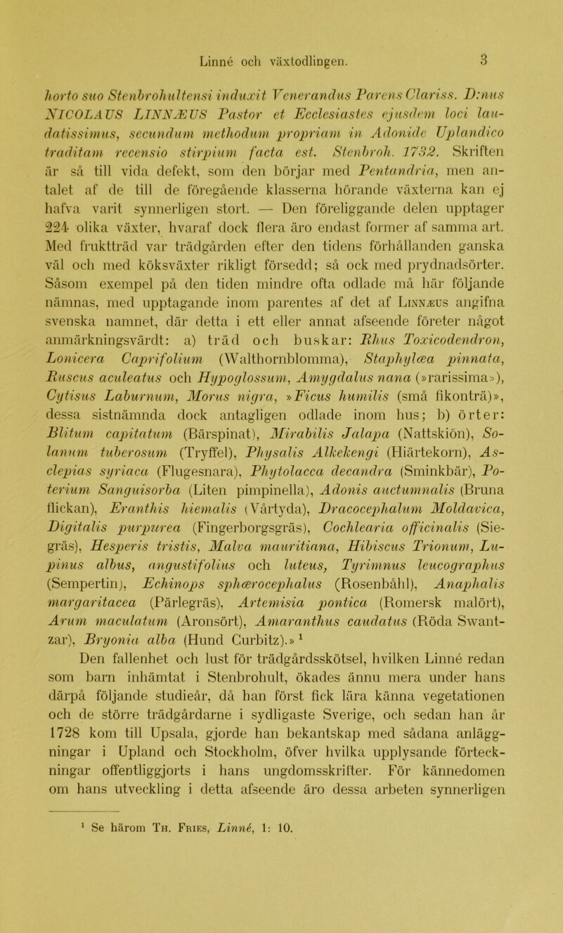 horto siio Stenhroliidiensi induxit Venerandus Tårens Clariss. D:nus NICOLAUS LINN.EUS Pastor et Ecclesiastes ejiisdem loci lau- datissimus, secundum methodum propriam in Ädonide TJplandico traditam recensio stirpium facta est. Stenhroh. 1732. Skriften är så till vida defekt, som den börjar med Fentandria, men an- talet af de till de föregående klasserna hörande växterna kan ej hafva varit synnerligen stort. — Den föreliggande delen upptager 224 olika växter, hvaraf dock flera äro endast former af samma art. Med fruktträd var trädgården efter den tidens förhållanden ganska väl och med köksväxter rikligt försedd; så ock med prydnadsörter. Såsom exempel på den tiden mindre ofta odlade må här följande nämnas, med upptagande inom parentes af det af LiNNiEUS angifna svenska namnet, där detta i ett eller annat afseende företer något anmärkningsvärdt: a) träd och buskar: Tims Toxicodendron, Lonicera Caprifoliiim (Walthornblomma), Staphijlcea pinnat a, Tuscus aculeatus och Hypoglossum, Amygdalus nana (»rarissima»), Cytisus Lahurnum, Moms nigra, »Ficus Jiumilis (små fikonträ)», dessa sistnämnda dock antagligen odlade inom hus; b) örter: Blitiim capitatum (Bärspinat), Mirabilis Jalapa (Nattskiön), So- lanum tuherosum (Tryffel), Physalis Alhehengi (Hiärtekorn), As- clepias syriaca (Flugesnara), PJiytolacca decandra (Sminkbär), Po- teriurn Sanguisorha (Liten pimpinella), Adonis auctumnalis (Bruna flickan), Eranthis hiemalis (Vårtyda), Dracocephalum Moldavica, Digitalis pmrpurea (Fingerborgsgräs), CocJilearia offieinalis (Sie- gräs), Hesperis tristis, Malva mauritiana^ Hihiscus Trionum^ Lu- pinus alhus, angustifoUus och luteus, Tyrimnus lencograplms (Sempertiiij, Ecliinops splicerocephalus (Rosenbåhl), Anaplialis margaritacea (Pärlegräs), Artemisia pontica (Romersk malört), Arum maculatum (Aronsört), Amaranthus caudatus (Pvöda Swant- zar). Bry onia alha (Hund Gurbitz).»^ Den fallenhet och lirst för trädgårdsskötsel, hvilken Linné redan som barn inhämtat i Stenbrohult, ökades ännu mera under hans därpå följande studieår, då han först fick lära känna vegetationen och de större trädgårdarne i sydligaste Sverige, och sedan han år 1728 kom till Upsala, gjorde han bekantskap med sådana anlägg- ningar i Upland och Stockholm, öfver hvilka upplysande förteck- ningar offentliggjorts i hans ungdomsskrifter. För kännedomen om hans utveckling i detta afseende äro dessa arbeten synnerligen ^ Se härom Th. Fries, Linné, 1: 10.