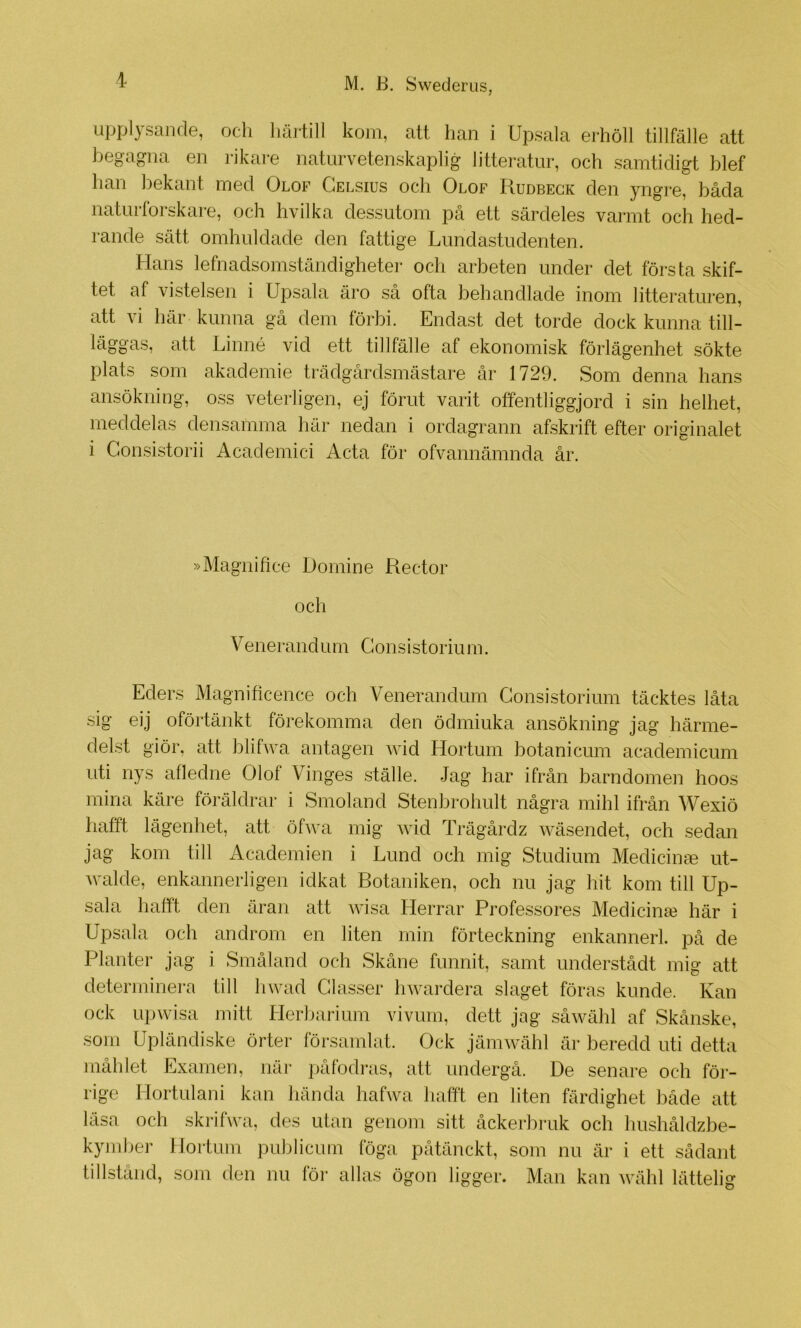 upplysande, och liäi-till kom, att han i Upsala erhöll tillfälle att begagna en rikare naturvetenskaplig litteratur, och samtidigt blef han bekant med Olof Celsius och Olof Rudbegk den yngre, båda naturforskare, och hvilka dessutom på ett särdeles varmt och hed- rande sätt omhuldade den fattige Lundastudenten. Hans lefnadsomständigheter och arbeten under det första skif- tet af vistelsen i Upsala äro så ofta behandlade inom litteraturen, att vi här kunna gå dem förbi. Endast det torde dock kunna till- läggas, att Linné vid ett tillfälle af ekonomisk förlägenhet sökte plats som akademie trädgårdsmästare år 1729. Som denna hans ansökning, oss veterligen, ej förut varit offentliggjord i sin helhet, meddelas densamma här nedan i ordagrann afskrift efter originalet i Consistorii Academici Acta för ofvannämnda år. »Magnifice Domine Rector och Venerandum Gonsistorium. Eders Magnificence och Venerandum Gonsistorium täcktes låta sig eij oförtänkt förekomma den ödmiuka ansökning jag härme- delst giör, att blifwa antagen wid Hortum botanicum academicum uti nys afledne Olof Vinges ställe. Jag har ifrån barndomen hoos mina käre föräldrar i Smoland Stenbrohult några mihl ifrån Wexiö hafft lägenhet, att öfwa mig wid Trägårdz wäsendet, och sedan jag kom till Academien i Lund och mig Studium Medicinm ut- Avalde, enkannerligen idkat Botaniken, och nu jag hit kom till Up- sala hafft den äran att wisa Herrar Professores Medicinm här i Upsala och androm en liten min förteckning enkannerl. på de Planter jag i Småland och Skåne funnit, samt understådt mig att determinera till liwad Classer hwardera slaget föras kunde. Kan ock upAvisa mitt Herbarium vivuni, dett jag såwähl af Skånske, som Upländiske örter församlat. Ock jämwähl är beredd uti detta måhlet Examen, när påfodras, att undergå. De senare och för- rige Hortulani kan hända hafwa hafft en liten färdighet både att läsa och skrifwa, des utan genom sitt åckerbruk och hushåldzbe- kymber Hortum publicum föga påtänckt, som nu är i ett sådant tillstånd, som den nu för allas ögon ligger. Man kan wähl lättelig