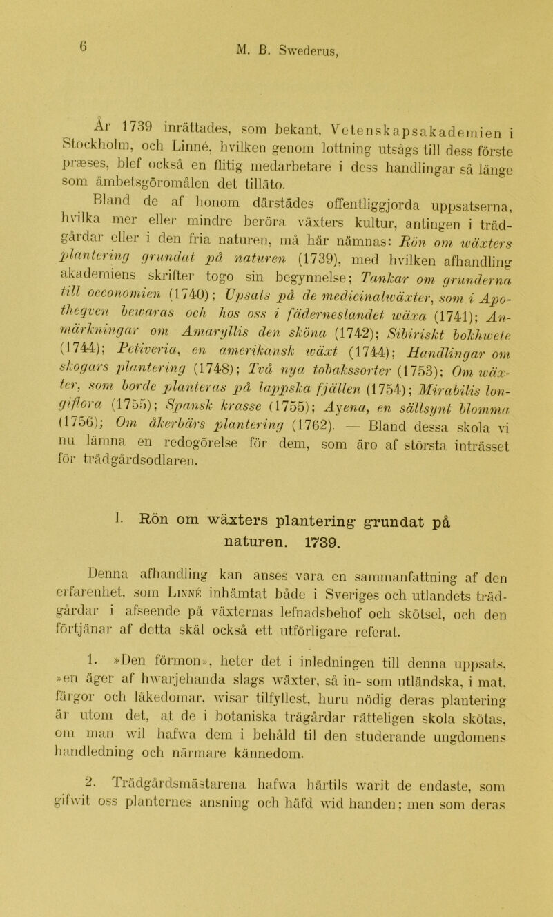 Ar 1739 inrättades, som bekant, Vetenskapsakademien i Stockholm, och Linné, hvilken genom lottning utsågs till dess förste piaeses, blef också en flitig medarbetare i dess handlingar så länge som ämbetsgöromålen det tilläto. ^ Bland de af honom därstädes offentliggjorda uppsatserna, hvilka mer eller mindre beröra växters kultur, antingen i träd- gårdar eller i den fria naturen, må här nämnas: Bön om iväxters plantering grundat på naturen (1739), med hvilken afhandling akademiens skrifter togo sin begynnelse; Tanhar om grunderna till oeconomien (1740); Tipsats på de medicinahväxter, som i Apo- theqven hetvaras och hos oss i fäderneslandet iväxa (1741); An- märkningar om Amaryllis den shöna (1742); Sihirisht hohhwete (1744'j, Bettvetia^ en cimerihansh wäxt ^1744); Handlingar om skogars plantering (1748); Två nya tohalssorter Om wäx- ter, som horde planteras på lappska fjällen Mirahilis lon- giflora (1755); Spansk krasse (1755); Ajena, en sällsynt hlomma (1756); Om åkerhärs plaMering (1762). — Bland dessa skola vi nu lämna en redogörelse för dem, som äro af största inträsset för trädgårdsodlaren. I. Rön om wäxters plantering* grundat på naturen. 1739. Denna afhandling kan anses vara en sammanfattning af den erfarenhet, som Linné inhämtat både i Sveriges och utlandets träd- gårdar i afseende på växternas lefnadsbehof och skötsel, och den förtjänai' af detta skäl också ett utförligare referat. 1. »Den förmon», heter det i inledningen till denna uppsats, »en äger af hwarjehanda slags wäxter, så in- som utländska, i mat. färgor och läkedomar, ^cisar tilfyllest, huru nödig deras plantering äi- utom det, at de i botaniska trägårdar rätteligen skola skötas, om man wil luifwa dem i behåld til den studerande ungdomens handledning och närmare kännedom. 2. Trädgårdsmästarena hafwa liärtils warit de endaste, som gifwit oss planternes ansning och häfd wid handen; men som deras