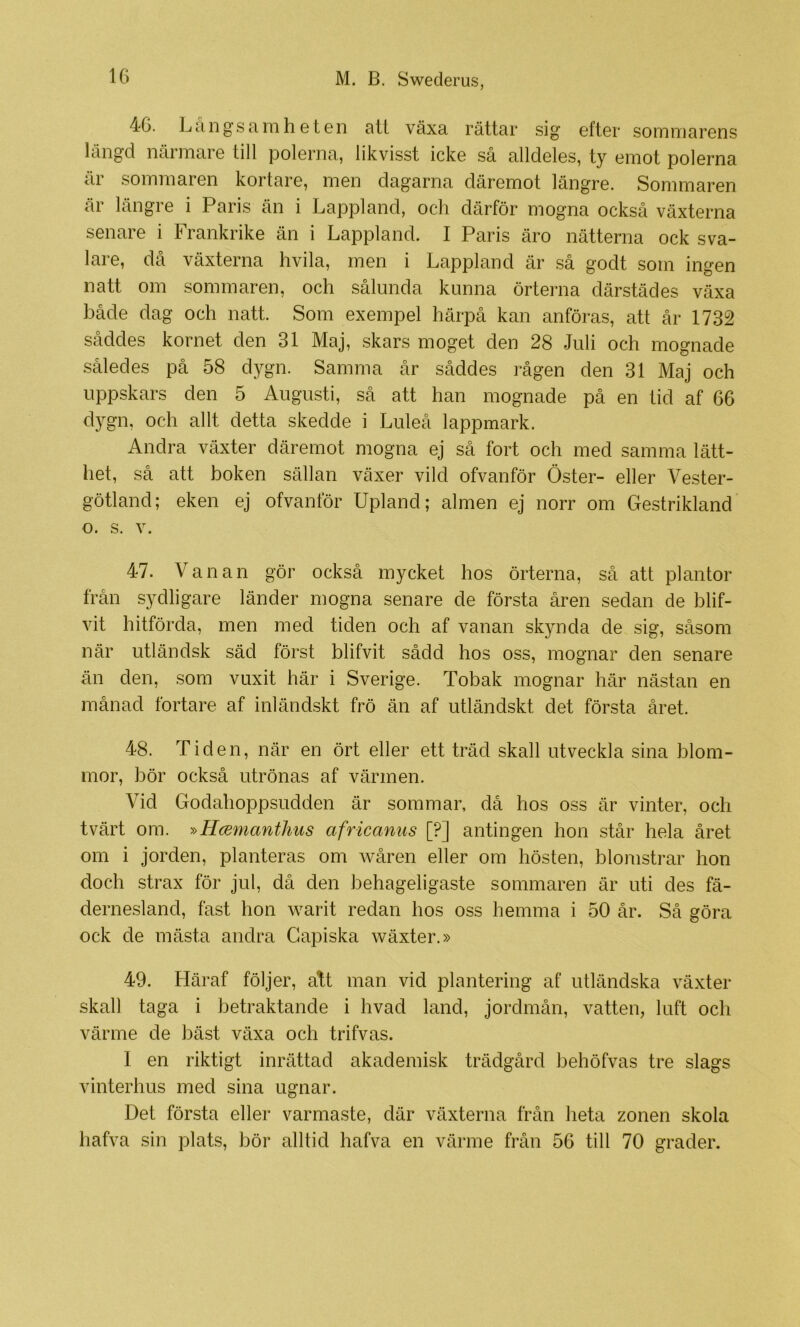 46. Langsaiiiheten att växa rättar sig efter sommarens längd närmare till polerna, likvisst icke så alldeles, ty emot polerna är sominaren kortare, men dagarna däremot längre. Sommaren är längre i Paris än i Lappland, och därför mogna också växterna senare i Frankrike än i Lappland. I Paris äro nätterna ock sva- lare, då växterna hvila, men i Lappland är .så godt som ingen natt om sommaren, och sålunda kunna örterna därstädes växa både dag och natt. Som exempel härpå kan anföras, att år 1732 såddes kornet den 31 Maj, .skars moget den 28 Juli och mognade således på 58 dygn. Samma år såddes rågen den 31 Maj och uppskars den 5 Augusti, så att han mognade på en tid af 66 dygn, och allt detta skedde i Luleå lappmark. Andra växter däremot mogna ej så fort och med samma lätt- het, så att boken sällan växer vild ofvanför Öster- eller Vester- götland; eken ej ofvanför Upland; almen ej norr om Gestrikland o. s. V. 47. Vanan gör också mycket hos örterna, så att plantor från sydligare länder mogna senare de första åren sedan de blif- vit hitförda, men med tiden och af vanan skynda de sig, såsom när utländsk säd först blifvit sådd hos oss, mognar den senare än den, som vuxit här i Sverige. Tobak mognar här nästan en månad fortare af inländskt frö än af utländskt det första året. 48. Tiden, när en ört eller ett träd skall utveckla sina blom- mor, bör också utrönas af värmen. Vid Godahoppsudden är sommar, då hos oss är vinter, och tvärt om. '»B.mmanthus africanus [?] antingen hon står hela året om i jorden, planteras om wåren eller om hösten, blomstrar hon doch strax för jul, då den behageligaste sommaren är uti des fä- dernesland, fast hon w^arit redan hos oss hemma i 50 år. Så göra ock de mästa andra Gapiska wäxter.» 49. Häraf följer, att man vid plantering af utländska växter skall taga i betraktande i hvad land, jordmån, vatten, luft och värme de bäst växa och trifvas. I en riktigt inrättad akademisk trädgård behöfvas tre slags vinterhus med sina ugnar. Det första eller varmaste, där växterna från heta zonen skola hafva sin plats, bör alltid hafva en värme från 56 till 70 grader.