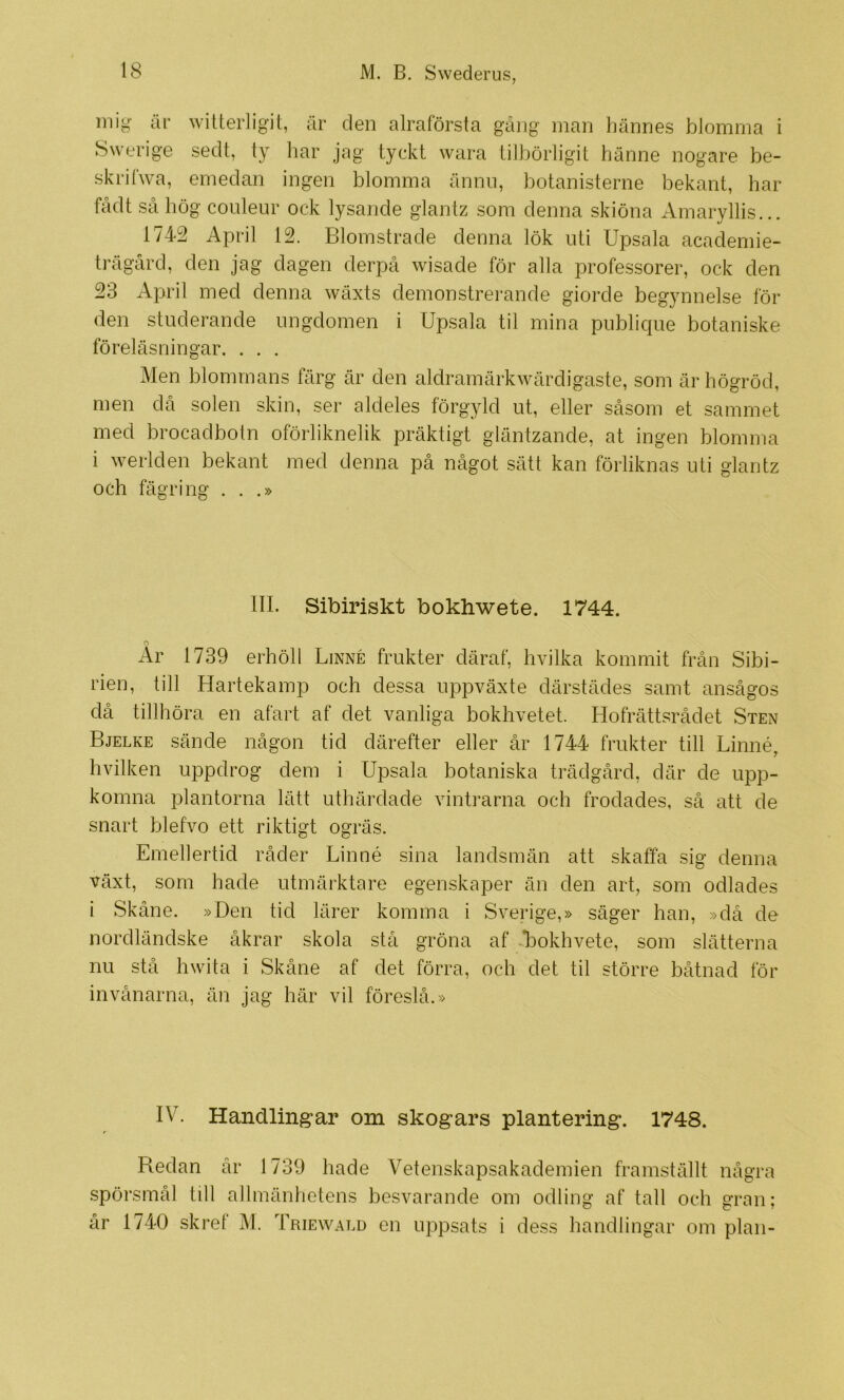mig år witterligit, år den alraförsta gå]ig inan liännes blomma i Swerige sedt, ty har jag tyckt wara tilbörligit hänne nogare be- skriCwa, emedan ingen blomma ånnii, botanisterne bekant, har fådt så hög conleur ock lysande glantz som denna skiöna Amaryllis... 1742 April 12. Blomstrade denna lök uti Upsala academie- trägård, den jag dagen derpå wisade för alla professorer, ock den 23 April med denna wäxts demonstrerande giorde begynnelse för den studerande ungdomen i Upsala til mina piiblicpie botaniske föreläsningar. . . . Men blommans färg är den aldramärkwärdigaste, som är högröd, men då solen skin, ser aldeles förgyld ut, eller såsom et sammet med brocadbotn oförliknelik präktigt gläntzande, at ingen blomma i werlden bekant med denna på något sätt kan förliknas uti glantz och fägring ...» III. Sibiriskt bokhwete. 1744. o Ar 1739 erhöll Linné frukter däraf, hvilka kommit från Sibi- rien, till Hartekamp och dessa uppväxte därstädes samt ansågos då tillhöra en afart af det vanliga bokhvetet. Hofrättsrådet Sten Bjelke sände någon tid därefter eller år 1744 frukter till Linné, hvilken uppdrog dem i Upsala botaniska trädgård, där de upp- komna plantorna lätt uthärdade vintrarna och frodades, så att de snart blefvo ett riktigt ogräs. Emellertid råder Linné sina landsmän att skaffa sig denna växt, som hade utmärktare egenskaper än den art, som odlades i Skåne. »Den tid lärer komma i Sverige,» säger han, »då de nordländske åkrar skola stå gröna af bokhvete, som slätterna nu stå hwita i Skåne af det förra, och det til större båtnad för invånarna, än jag här vil föreslå.» IV. Handlingar om skogars plantering. 1748. Redan år 1739 hade Vetenskapsakademien framställt några spörsmål till allmänhetens besvarande om odling af tall och gran; år 1740 skret M. Triewald en uppsats i dess handlingar om plan-