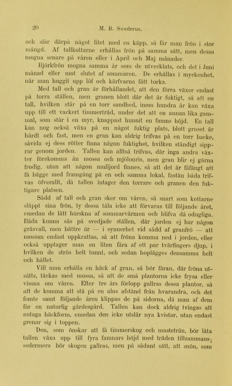 1>() och slår därpå något litet med en käpp, så får man frön i stor mängd. Af tallkottarne erhållas frön på samma sätt, men dessa mogna senare på våren eller i April och Maj månader. Björkfrön mogna samma år som de utvecklats, och del i Juni månad eller mot slutet af sommaren. De erhållas i myckenhet, när man huggit upp löf och kärfvarna fått torka. Med tall och gran är förhållandet, att den förra växer endast })å torra ställen, men granen blott där det är fuktigt, så att en tall, hvilken står på en torr sandhed, inom hundra år kan växa upp till ett vackert timmerträd, under det att en annan lika gam- mal, som står i en myr, knappast hunnit en famns höjd. En tall kan nog också växa på en något fuktig plats, blott gruset är hårdt och fast, men en gran kan aldrig trifvas på en torr backe, såvida ej dess rötter finna någon fuktighet, hvilken ständigt sipp- rar genom jorden. Tallen kan alltså trifvas, där inga andra väx- ter förekomma än mossa och mjölonris, men gran blir ej gärna frodig, utan att någon mulljord finnes, så att det är fåfängt att få bägge med framgång på en och samma lokal, fastän båda trif- vas öfverallt, då tallen intager den torrare och granen den fuk- tigare platsen. Sådd af tall och gran sker om våren, så snart som kottarne släppt sina frön, ty dessa tåla icke att förvaras till följande året, emedan de lätt härskna af sommarvärmen och blifva då odugliga. Båda kunna sås på svedjade ställen, där jorden ej har någon gräsvall, men bättre är — i synnerhet vid sådd af granfrö — att mossan endast uppkrattas, så att fröna komma ned i jorden, eller också upptager man en liten fåra af ett par tvärfingers djup, i hvilken de strös helt tunnt, och sedan hoplägges densamma helt och hållet. Vill man erhålla en häck af gran, så bör fåran, där fröna ut- sätts, täckas med mossa, så att de små plantorna icke frysa eller vissna om våren. Efter tre års förlopp gallras dessa plantor, så att de komma att stå på en alns afstånd från hvarandra, och det femte samt följande åren klippas de på sidorna, då man af dem får en naturlig gärdesgård. Tallen kan dock aldrig tvingas alt antaga häckform, emedan den icke utslår nya kvistar, utan endast grenar sig i toppen. Den, som önskar att få timmerskog och masteträn, bör låta tallen växa upp till fyra famnars höjd med träden tillsammans, sedermera bör skogen gallras, men på sådant sätt, att snön, som