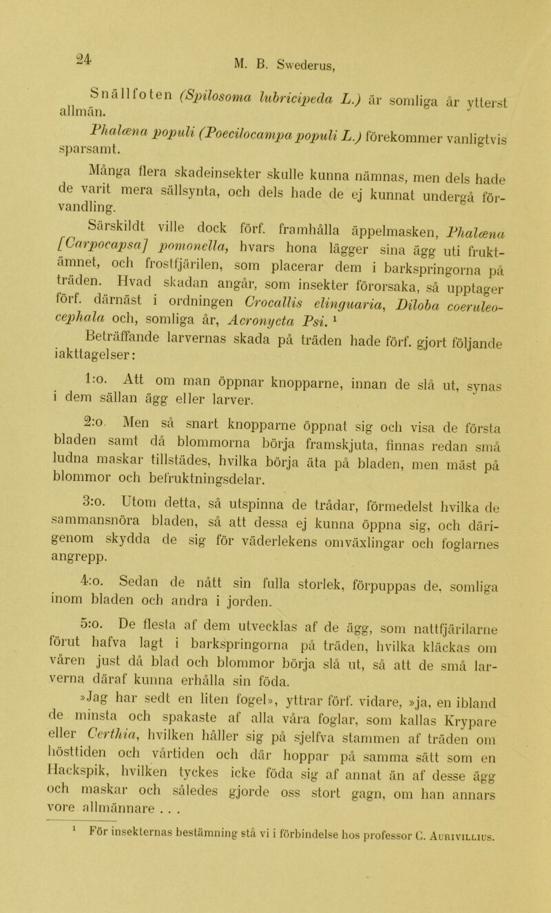i24 Snäll foten (Spilosoma luhriciptda L.) är somliga år ytterst Fhalcena populi (Foecilocampapopuli L.) förekommer vanligtvis sparsamt. Många flera skadeinsekter skulle kunna nämnas, men dels hade de varit mera sällsynta, och dels hade de ej kunnat underrå för- vandling. Särskilclt ville dock förf. framhålla äppelmasken, Fhalana [Carpocapsa] pnmondla, hvars hona lägger sina ägg uti frukt- ämnet, och frostfjärilen, som placerar dem i barkspringorna på traden. Hvad skadan angår, som insekter förorsaka, sä upptager förf. därnåst i ordningen Crocallis elinguaria, Diloha coeruleo- cephala och, somliga är, Acrongcta Psi. ' Beträffande larvernas skada pä träden hade förf. gjort följande iakttagelser: l:o. Att om man öppnar knopparne, innan de slå ut, synas i dem sällan ägg eller larver. 2.0. Men så snart knopparne öppnat sig och visa de första bladen samt då blommorna börja, framskjuta, finnas redan små ludna maskar tillstädes, hvilka börja äta på bladen, men mäst på blommor och befruktningsdelar. 3.0. Utom detta, så utspinna de trådar, förmedelst hvilka de sammansnöra bladen, så att dessa ej kunna öppna sig, och däri- genom skydda de sig för väderlekens omväxlingar och foglarnes angrepp. 4.0. Sedan de nått sin fulla storlek, förpuppas de, somliga inom bladen och andra i jorden. 5:o. De flesta af dem utvecklas af de ägg, som nattfjärilarne förut hafva lagt i barkspringorna på träden, hvilka kläckas om våren just då blad och blommor börja slå ut, så att de små lar- verna däraf kunna erhålla sin föda. »Jag har sedt en liten fogel», yttrar förf. vidare, »ja, en ibland de minsta och spakaste af alla våra foglar, som kallas Krypare eller Certhia, hvilken håller sig på sjelfva stammen af träden om hösttiden och vårtiden och där hoppar på samma sätt som en Uackspik, hvilken tyckes icke föda sig af annat än af desse ägg och maskar och således gjorde oss stort gagn, om han annars vore allmännare . . . 1