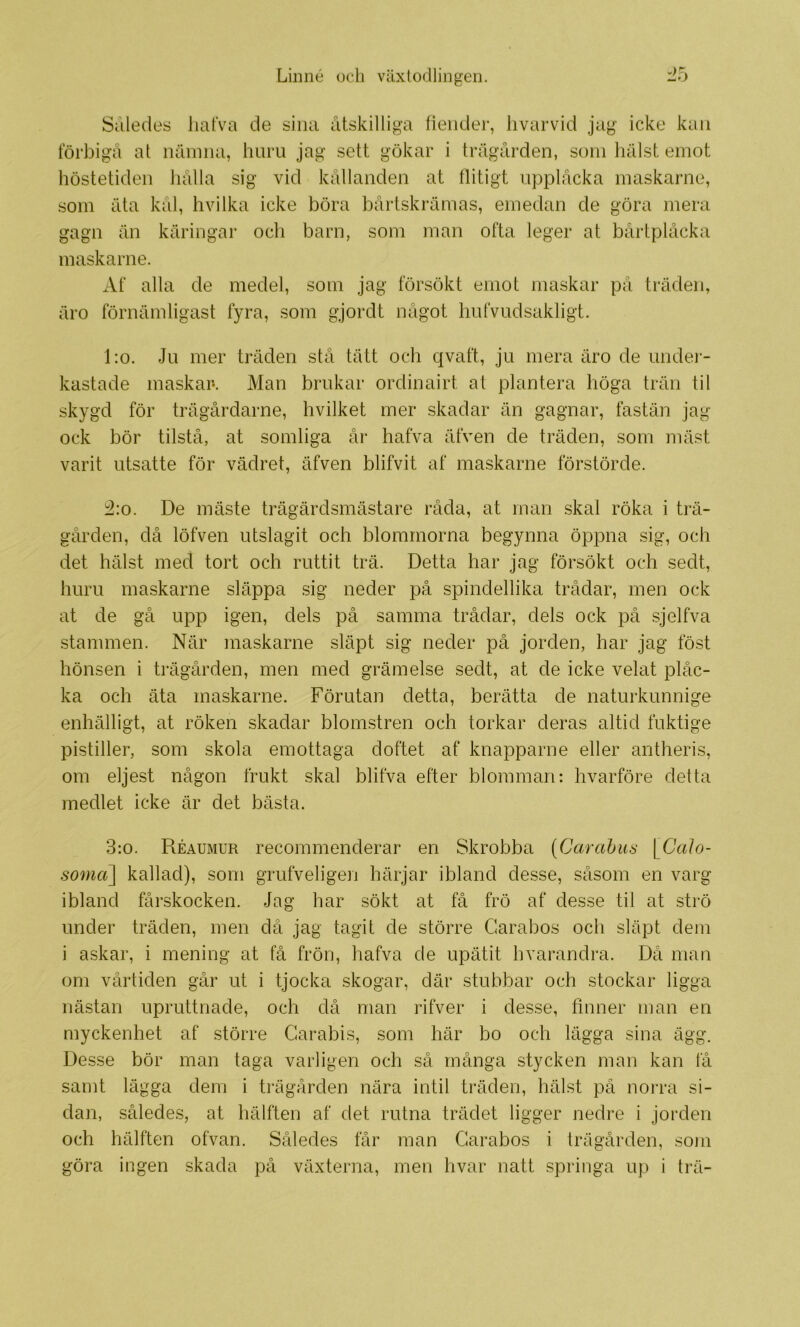 Shledes lialVa de sina åtskilliga fiender, livarvid jag icke kan förbigå a t nåmna, huru jag sett gökar i trägården, som hålst emot höstetiden hålla sig vid kållanden at flitigt upplåcka maskarne, som åta kål, hvilka icke böra bårtskrämas, emedan de göra mera gagn än käringar och barn, som man ofta leger at bårtplåcka maskarne. Af alla de medel, som jag försökt emot maskar på träden, åro förnämligast fyra, som gjordt något hufvudsakligt. l:o. Ju mer träden stå tätt och qvaft, ju mera äro de under- kastade maskar*. Man brukar ordinairt al plantera höga trän til skygd för trägårdarne, hvilket mer skadar än gagnar, fastän jag ock bör tilstå, at somliga år hafva äfven de träden, som mäst varit utsatte för vädret, äfven blifvit af maskarne förstörde. i2:o. De mäste trägärdsmästare råda, at man skal röka i trä- gården, då löfven utslagit och blommorna begynna öppna sig, och det hälst med tort och ruttit trä. Detta har jag försökt och sedt, huru maskarne släppa sig neder på spindellika trådar, men ock at de gå upp igen, dels på samma trådar, dels ock på sjelfva stammen. När maskarne släpt sig neder på jorden, har jag föst hönsen i trägården, men med grämelse sedt, at de icke velat plåc- ka och äta maskarne. Förutan detta, berätta de naturkunnige enhälligt, at röken skadar blomstren och torkar deras altid fuktige pistiller, som skola emottaga doftet af knapparne eller antheris, om eljest någon frukt skal blifva efter blomman: hvarföre detta medlet icke är det bästa. 3:0. Réaumur recommenderar en Skrobba (Garahiis \^CaJo- somct] kallad), som grufveligen härjar ibland desse, såsom en varg ibland fårskocken. Jag har sökt at få frö af desse til at strö under träden, men då jag tagit de större Carabos och släpt dem i askar, i mening at få frön, hafva de upätit hvarandra. Då man om vårtiden går ut i tjocka skogar, där stubbar och stockar ligga nästan upruttnade, och då man rifver i desse, finner man en myckenhet af större Garabis, som här bo och lägga sina ägg. Desse bör man taga varligen och så många stycken man kan få samt lägga dem i trägården nära intil träden, hälst på norra si- dan, således, at hälften af det rutna trädet ligger nedre i jorden och hälften ofvan. Således får man Carabos i trägården, som göra ingen skada på växterna, men hvar natt springa up i trä-
