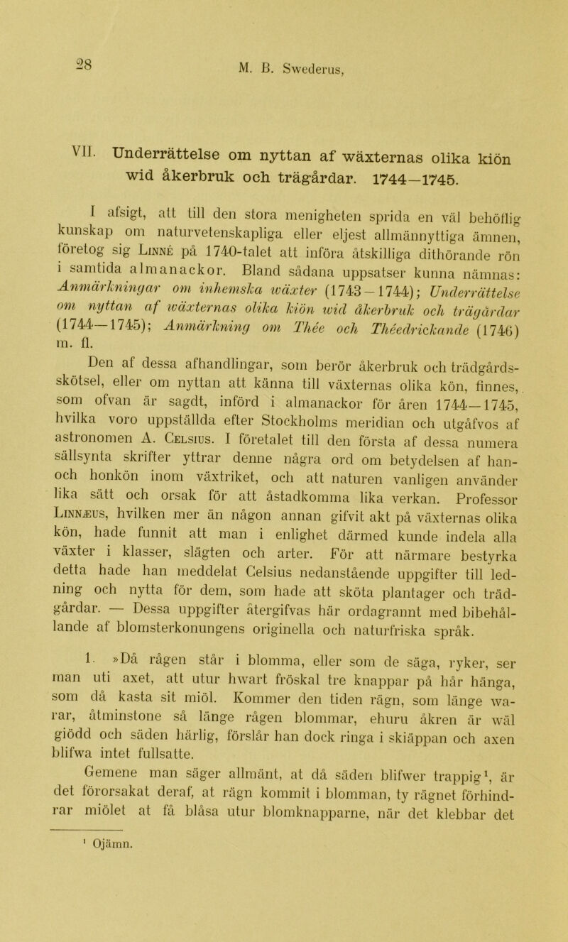 VII. Underrättelse om nyttan af wäxternas olika kiön wid åkerbruk och trägårdar. 1744—1745. 1 afsigt, alt till den stora menigheten sprida en väl behötlig kunskap om naturvetenskapliga eller eljest allmännyttiga ämnen, företog sig Linné pcå 1740-talet att införa åtskilliga dithörande rön i samtida almanackor. Bland sådana uppsatser kunna nämnas: Anmärkningar om inhemska iväxter (1743-1744); Underrättelse om nyttan af iväxternas olika kiön tvicl åkerbruk och trägårdar (1744—1745); Anmärkning om Thée och Théedrickande (1746) m. fl. Den af dessa afhandlingar, som berör åkerbruk och trädgårds- skötsel, eller om nyttan att känna till växternas olika kön, finnes,, som ofvan är sagdt, införd i almanackor för åren 1744—1745, hvilka voro uppställda efter Stockholms meridian och utgåfvos af astronomen A. Celsius. I företalet till den första af dessa numera sällsynta skrifter yttrar denne några ord om betydelsen af han- och honkön inom växtriket, och att naturen vanligen använder lika sätt och orsak för att åstadkomma lika verkan. Professor Linnj:us, hvilken mer än någon annan gifvit akt på växternas olika kön, hade funnit att man i enlighet därmed kunde indela alla växter i klasser, slägten och arter. För att närmare bestyrka detta hade han meddelat Celsius nedanstående uppgifter till led- ning och nytta för dem, som hade att sköta plantager och träd- gårdar. — Dessa uppgifter ätergifvas här ordagrannt med bibehål- lande af blomsterkonungens originella och naturfriska språk. 1. »Då rågen står i blomma, eller som de säga, ryker, ser man uti axet, att utur hwart fröskal tre knappar på hår hänga, som då kasta sit miöl. Kommer den tiden rägn, som länge wa- rar, åtminstone så länge rågen blommar, ehuru åkren är wäl giödd och säden härlig, föi‘slår han dock ringa i skiäppan och axen blifwa intet fullsatte. Gemene man säger allmänt, at då säden blifwer trappig^, är det förorsakat deraf, at rägn kommit i blomman, ty rägnet förhind- rar miölet at få blåsa utur blomknapparne, när det klebbar det Ojämn. I