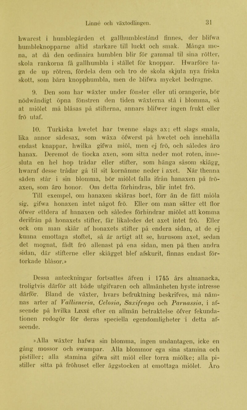 hwarest i huinblegåi-den et gallliiunblestånd finnes, der blifwa Iiiimbleknopparne altid starkare till liickt och smak. Många me- na, at då den ordinaira liumblen blir för gammal til sina rötter, skola rankorna få gallhumbla i stället för knoppar. Hwarföre ta- ga de np rötren, fördela dem och tro de skola skjuta nya friska skott, som bära knopphumbla, men de blifwa mycket bedragne. 9. Den som har wäxter under fönster eller uti orangerie, bör nödwändigt öpna fönstren den tiden wäxterna stå i blomma, så at miölet må blåsas på stifterna, annars blifwer ingen frukt eller frö ut af. 10. Turkiska hwetet har twenne slags ax; ett slags smala, lika annor sädesax, som wäxa öfwerst på hwetet och innehålla endast knappar, hwilka gifwa miöl, men ej frö, och således äro hanax. Deremot de tiocka axen, som sitta neder mot roten, inne- sluta en hel hop trådar eller stifter, som hänga såsom skiägg, hwaraf desse trådar gå til sit kornämne neder i axet. När thenna säden står i sin blomma, bör miölet falla ifrån hanaxen på frö- axen, som äro honor. Om detta förhindras, blir intet frö. Till exempel, om hanaxen skiäras bort, förr än de fått miöla sig, gifwa honaxen intet något frö. Eller om man sätter ett flor öfwer ettdera af hanaxen och således förhindrar miölet att komma derifrån på honaxets stifter, får likaledes det axet intet frö. Eller ock om man skiär af honaxets stifter på endera sidan, at de ej kunna emottaga stoftet, så är artigt att se, hurusom axet, sedan det mognat, fådt frö allenast på ena sidan, men på then andra .sidan, där stifterne eller skiägget blef afskurit, finnas endast för- torkade bläsor.» Dessa anteckningar fortsattes äfven i 1745 års almanacka, troligtvis därför att både utgifvaren och allmänheten hyste intresse därför. Bland de växter, hvars befruktning beskrifves, må näm- nas arter af Vallisneria^ Celosia, Saxi fr aga och Parnassm, i af- seende på hvilka Linné efter en allmän betraktelse öfver fekunda- tionen redogör för deras speciella egendomligheter i detta af- seende. »Alla wäxter hafwa sin blomma, ingen undantagen, icke en gång mossor och swampar. Alla blommor ega sina .stamina och pistiller; alla stamina gifwa sitt miöl eller torra miölke; alla pi- stiller sitta på fröhuset eller äggstocken at emottaga miölet. Äro