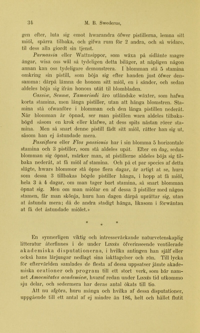 gen efter, luta sig emot hwarandra öfwer pistillerna, lemna sitt miöl, spärra tilbaka, och gifwa rum för 2 andra, och så widare, til dess alla giordt sin tjenst. Parnassia eller Wattnsippor, som wäxa på sidlänte magre ängar, wisa oss Wcäl så tydeligen detta biläger, at näpligen någon annan kan oss tydeligare demonstrera. I blomman stå 5 stamina omkring sin pistill, som böja sig efter handen just öfwer den- samma: därpå lämna de honom sitt miöl, en i sänder, och sedan aldeles böja sig ifrån honom utåt til blombladen. Cassice, Senrue, Tamarindi äro utländske wäxter, som hafwa korta stamina, men långa pistiller, utan att hänga blomstren. Sta- mina stå ofwanföre i blomman och den långa pistillen nederåt. När blomman är öpnad, ser man pistillen wara aldeles tilbaka- bögd såsom en krok eller klafwe, at dess spits nästan rörer sta- mina. Men så snart denne pistill fådt sitt miöl, rätter han sig ut, såsom han ej åstund a de mera. Passiflora eller Flos passionis har i sin blomma 5 horizontale stamina och 3 pistiller, som stå aldeles upåt. Efter en dag, sedan blomman sig öpnat, märker man, at pistillerne aldeles böja sig til- baka nederåt, at få miöl af stamina. Och på et par species af detta slägte, hwars blommor stå öpne flera dagar, är artigt at se, huru som dessa 3 tillbakas bögde pistiller hänga, i hopp at få miöl, hela 3 å 4 dagar, om man tager bort stamina, så snart blomman öpnat sig. Men om man miöl ar en af dessa 3 pistiller med någon .stamen, får man skönja, huru han dagen därpå uprättar sig, utan at åstunda mera; då de andra stadigt hänga, likasom i förwäntan at få det åstundade miölet.» * En .synnerligen viktig och intresseväckande naturvetenskaplig litteratur återfinnes i de under Linnés öfverinseende ventilerade akademiska disputationerna, i hvilka antingen han själf eller också hans lärjungar nedlagt sina iakttagelser och rön. Till lycka för eftervärlden samlades de flesta af dessa uppsatser jämte akade- miska orationer och program till ett stort verk, som bär nam- net Amoenitates academicce^ hvaraf redan under Linnés tid utkommo sju delar, och sedermera har deras antal ökats till tio. Att nu afgöra, huru många och hvilka af dessa disputationer, uppgående till ett antal af ej mindre än 186, helt och hållet flutit