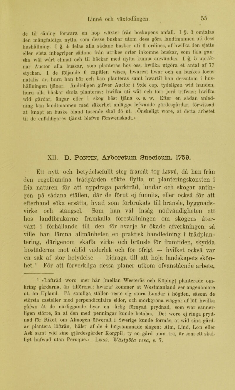 de til såiiiiig förwara en hop wäxter frän boskapens anfall. I §. 3 omtalas den mångfaldiga nytta, som desse buskar utom dess göra landtmannen uti dess hushållning. I §. 4 delas alla sådane buskar uti 6 ordines, af hwilka den sjette eller sista inbegriper sådane från utrikes orter inkomne buskar, som tåla gan- ska wäl wårt climat och til häckar med nytta kunna anwändas. I §. 5 upräk- nar Auctor alla buskar, som planteras hos oss, hwilka utgöra et antal af 77 stycken. I de följande 6 capitlen wises, hwarest hwar och en buskes locus natalis är, huru han bör och kan planteras samt hwartil han dessutom i hus- hållningen tjänar. Ändteligen gifwer Auctor i 9:de cap. tydeligen wid handen, huru alla häckar skola planteras; hwilka uti wåt och torr jord trifwas; hwilka wid srårdar, ängar eller i skog bäst tjäna o. s. w. Efter en sådan anled- ning kan landtmannen med säkerhet anlägga lefwande gärdesgårdar, förwissad at knapt en buske bland tusende skal dö ut. Onskeligt wore, at detta arbetet til de enfaldigares tjänst blefwe förswenskadt.» XII. D. PoNTiN, Arboretum Suecicum. 1759. Ett nytt och betydelsefullt steg framåt tog Linné, då han från den regelbundna trädgården sökte flytta ut planteringskonsten i fria naturen för att uppdraga parkträd, lundar och skogar antin- gen på sådana ställen, där de förut ej funnits, eller också för att efterhand söka ersätta, hvad som förbrukats till bränsle, byggnads- virke och stängsel. Som han väl insåg nödvändigheten att hos landtbrukarne framkalla föreställningen om skogens åter- växt i förhållande till den för hvarje år ökade afverkningen, så ville han lämna allmänheten en praktisk handledning i trädplan- tering, därigenom skaffa virke och bränsle för framtiden, skydda bostäderna mot oblid väderlek och för öfrigt — hvilket också var en sak af stor betydelse — bidraga till att höja landskapets skön- het. ^ För att förverkliga dessa planer utkom ofvanstående arbete, ^ »Löfträd woro mer här [mellan Westerås och Köping] planterade om- kring gårdarna, än tilförena; hwaraf kommer at Westmanland ser angenämare ut, än Upland. På somliga ställen reste sig stora Lundar i högden, såsom de största casteller med perpendiculaire sidor, och mörkgröna wäggar af löf, hwilka gåfwo åt de närliggande byar en årlig förnyad prydnad, som war sanner- ligen större, än at den med penningar kunde betalas. Det wore ej ringa pryd- nad för Riket, om Almogen öfweralt i Swerige kunde förmås, at wid sina gård- ar plantera löfträn, hälst af de 4 högstammade slagen: Alm, Lind, Lön eller Ask samt wid sine gjärdesgårder Korgpil: ty en gård utan trä, är som ett skal- ligt hufwud utan Peruque.» Linné, Wästgöta resa, s. 7.