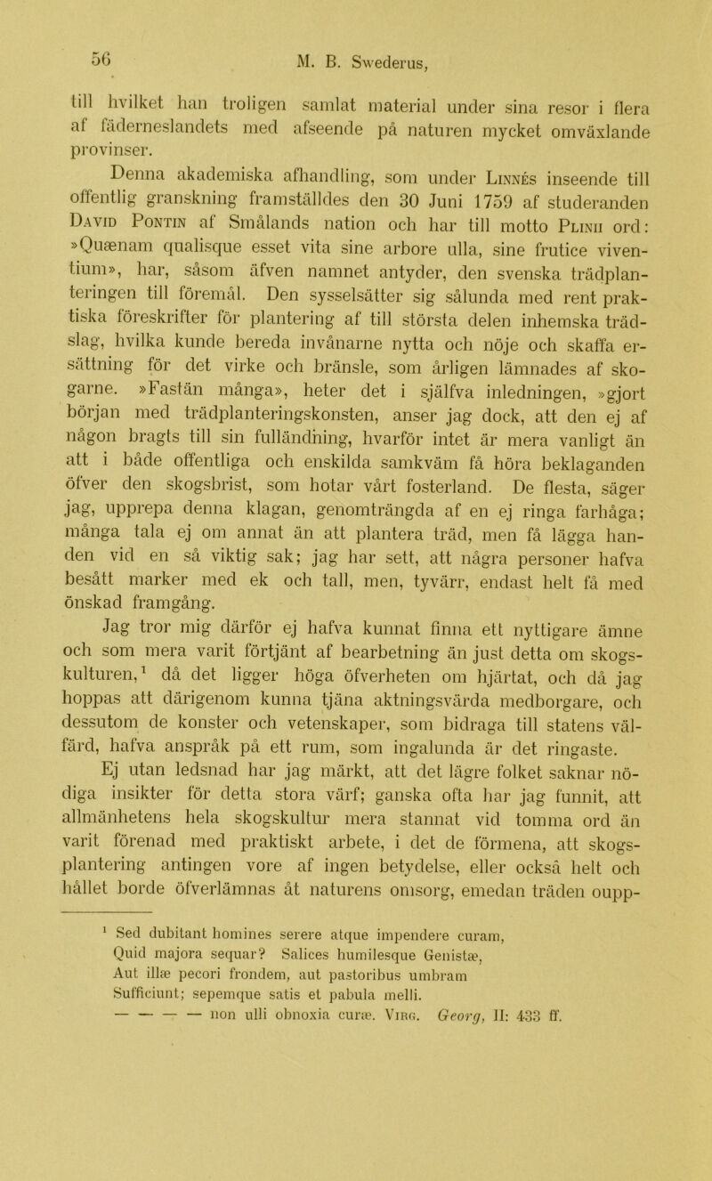 till livilket han troligen samlat material under sina resor i flera af fäderneslandets med afseende på naturen mycket omväxlande provinser. Denna akademiska afhandling, som under Linnés inseende till offentlig granskning framställdes den 30 Juni 1759 af studeranden David Pontin at Smålands nation och har till motto Plinii ord: »Quaenam qualisque esset vita sine arbore ulla, sine frutice viven- tium», har, såsom äfven namnet antyder, den svenska trädplan- teringen till föremål. Den sysselsätter sig sålunda med rent prak- tiska föreskrifter för plantering af till största delen inhemska träd- slag, hvilka kunde bereda invånarne nytta och nöje och skaffa er- sättning för det virke och bränsle, som årligen lämnades af sko- garne. »Fastän många», heter det i själfva inledningen, »gjort början med trädplanteringskonsten, anser jag dock, att den ej af någon bragts till sin fulländning, hvarför intet är mera vanligt än att i både offentliga och enskilda samkväm få höra beklaganden öfver den skogsbrist, som hotar vårt fosterland. De flesta, säger jag, upprepa denna klagan, genomträngda af en ej ringa farhåga; många tala ej om annat än att plantera träd, men få lägga han- den vid en så viktig sak; jag har sett, att några personer hafva besått marker med ek och tall, men, tyvärr, endast helt få med önskad framgång. ' Jag tror mig därför ej hafva kunnat finna ett nyttigare ämne och som mera varit förtjänt af bearbetning än just detta om skogs- kulturen, ^ då det ligger höga öfverheten om hjärtat, och då jag hoppas att därigenom kunna tjäna aktningsvärda medborgare, och dessutom de konster och vetenskaper, som bidraga till statens väl- färd, hafva anspråk på ett rum, som ingalunda är det ringaste. Ej utan ledsnad har jag märkt, att det lägre folket saknar nö- diga insikter för detta stora värf; ganska ofta har jag funnit, att allmänhetens hela skogskultur mera stannat vid tomma ord än varit förenad med praktiskt arbete, i det de förmena, att skogs- plantering antingen vore af ingen betydelse, eller också helt och hållet borde öfverlämnas åt naturens omsorg, emedan träden oupp- ^ Sed dubitant homines serere atque impeiidere curam, Quid majora sequar? Salices humilesque Genistte, Aut illie pecori frondem, aut pastoribus umbram Sufficiunt; sepemqiie satis et pabula melli. — — iion ulli obnoxia curie. Virg. Georg, II: 433 ff.