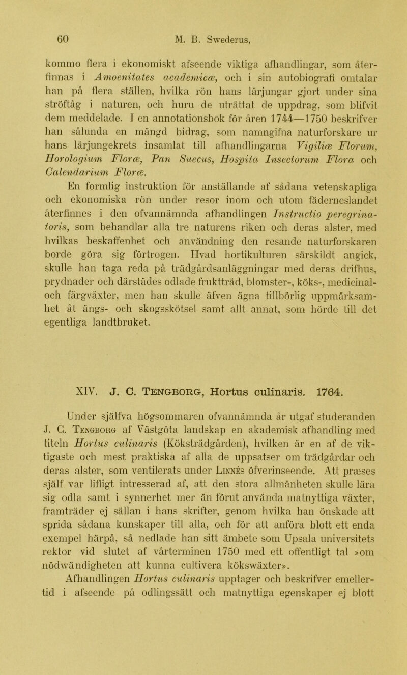 kommo flera i ekonomiskt afseende viktiga afhandlingar, som åter- fiimas i Amoenitates academicce, och i sin autobiografi omtalar han på flera ställen, hvilka rön hans lärjungar gjort under sina ströftåg i naturen, och huru de uträttat de uppdrag, som blifvit dem meddelade. I en annotationsbok för åren 1744—1750 beskrifver han sålunda en mängd bidrag, som namngifna naturforskare ur hans lärjungekrets insamlat till afhandlingarna Vigilics Floruni, Horologium Florce, Fan Suecus, Hospita Insectorum Flora ocli Calendarium Florce. En formlig instruktion för anställande af sådana vetenskapliga och ekonomiska rön under resor inom och utom fäderneslandet återfinnes i den ofvannämnda afhandlingen Instructio peregrino- toris, som behandlar alla tre naturens riken och deras alster, med hvilkas beskaffenhet och användning den resande naturforskaren borde göra sig förtrogen. Hvad hortikulturen särskildt angick, skulle han taga reda på trädgårdsanläggningar med deras drifhus, prydnader och därstädes odlade fruktträd, blomster-, köks-, medicinal- och färgväxter, men han skulle äfven ägna tillbörlig uppmärksam- het åt ängs- och skogsskötsel samt allt annat, som hörde till det egentliga landtbruket. XIV. J. C. Tengborg, Hortus culinaris. 1764. Under själfva högsommaren ofvannämnda år utgaf studeranden J. G. Tengborg af Västgöta landskap en akademisk afhandling med titeln Hortus culinaris (Köksträdgården), hvilken är en af de vik- tigaste och mest praktiska af alla de uppsatser om trädgårdar och deras alster, som ventilerats under Linnés öfverinseende. Att praeses .själf var lifligt intresserad af, att den stora allmänheten skulle lära sig odla samt i synnerhet mer än förut använda matnyttiga växter, framträder ej sällan i hans skrifter, genom hvilka han önskade att sprida sådana kunskaper till alla, och för att anföra blott ett enda exempel härpå, så nedlade han sitt ämbete som Upsala universitets rektor vid slutet af vårterminen 1750 med ett offentligt tal »om nödwändigheten att kunna cultivera kökswäxter». Afhandlingen Hortus culinaris upptager och beskrifver emeller- tid i afseende på odlingssätt och matnyttiga egenskaper ej blott