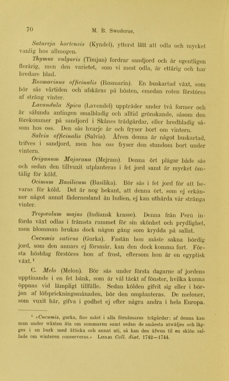 Sotureja hortensis (Kynclel), ytterst lätt att odla och mycket vanlig hos allmogen. Thymus milgaris (Timjan) fordrar sandjord och är egentligen flerårig, men den varietet, som vi mest odla, är ettårig och har bredare blad. Bosmarinus officinalis (Rosmarin). En buskartad växt, som bör sås vårtiden och afskäras på hösten, emedan roten förstöres af sträng vinter. Lavandula Spica (Lavendel) uppträder under två former och är sålunda antingen srnalbladig och alltid grönskande, såsom den förekommer på sandjord i Skånes trädgårdar, eller bredbladig så- som hos oss. Den sås hvarje år och fryser bort om vintern. Salvia officinalis (Salvia). Äfven denna är något buskartad, trifves i sandjord, men hos oss fryser den stundom bort under vintern. Origanum Major ana (Mejram), Denna ört plägar både sås och sedan den tillvuxit utplanteras i fet jord samt är mycket öm- tålig för köld. Ocimum Basilicum (Basilika). Bör sås i fet jord för att be- varas för köld. Det är nog bekant, att denna ört, som ej erkän- ner något annat fädernesland än Indien, ej kan uthärda vår stränga vinter. TropcEohim majus (Indiansk krasse). Denna från Peru in- förda växt odlas i främsta rummet för sin skönhet och prydlighet, men blomman brukas dock någon gång som krydda på sallat. Cucumis sativus (Gurka). Fastän hon måste sakna bördig jord, som den annars ej försmår, kan den dock komma fort. För- sta höstdag förstöres hon af frost, eftersom hon är en egyptisk växt. ^ C. Melo (Melon). Bör sås under första dagarne af jordens upptinande i en fet bänk, som är väl täckt af fönster, hvilka kunna öppnas vid lämpligt tillfälle. Sedan kölden gifvit sig eller i bör- jan af löfsprickningsmånaden, bör den omplanteras. De meloner, som vuxit här, gifva i godhet ej efter några andra i hela Europa. ^ »Cucumis, gurka, fins mäst i alla förnärnares trägårdar; af denna kan man under wäxten äta om sommaren samt sedan de småesta utwäljes och läg- ges i en burk med ätticka och annat uti, så kan den äfwen til en skiön sal- lade om winteren conserveras.» Linn^i Coll. dicet. 1742—1744'.