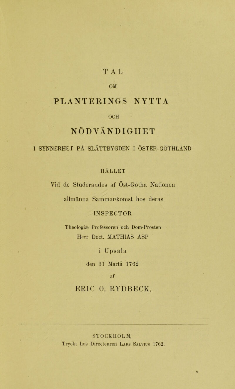 TAL OM PLANTERINGS NYTTA OCH NÖDVÄNDIGHET I SYNNERHE^r PÅ SLÄTTBYGDEN I ÖSTER-GÖTHLAND HÅLLET Vid de Studerandes af Öst-Götha Nationen allmänna Sammankomst hos deras INSPECTOR Theologiae Professoren och Dom-Prosten Herr Doct MATHIAS ASP i Upsala den 31 Marlii 1762 af ERIC O. RYDBECK. STOCKHOLM, Tryckt hos Directenren Lars Salvius 1762.